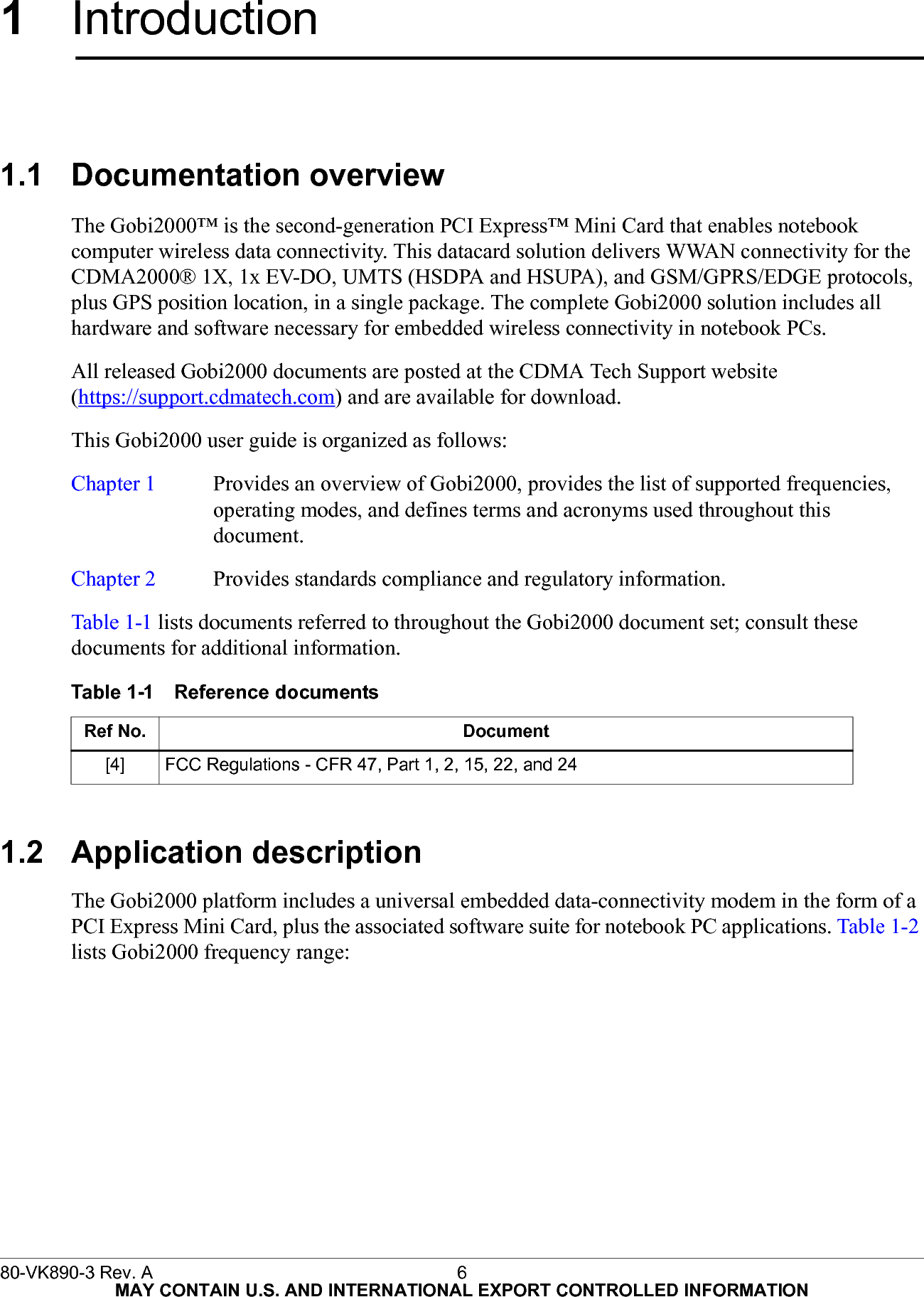 80-VK890-3 Rev. A 6  MAY CONTAIN U.S. AND INTERNATIONAL EXPORT CONTROLLED INFORMATION1Introduction1.1 Documentation overviewThe Gobi2000™ is the second-generation PCI Express™ Mini Card that enables notebook computer wireless data connectivity. This datacard solution delivers WWAN connectivity for the CDMA2000® 1X, 1x EV-DO, UMTS (HSDPA and HSUPA), and GSM/GPRS/EDGE protocols, plus GPS position location, in a single package. The complete Gobi2000 solution includes all hardware and software necessary for embedded wireless connectivity in notebook PCs.All released Gobi2000 documents are posted at the CDMA Tech Support website (https://support.cdmatech.com) and are available for download.This Gobi2000 user guide is organized as follows:Chapter 1 Provides an overview of Gobi2000, provides the list of supported frequencies,operating modes, and defines terms and acronyms used throughout thisdocument.Chapter 2 Provides standards compliance and regulatory information.Table 1-1 lists documents referred to throughout the Gobi2000 document set; consult these documents for additional information.1.2 Application descriptionThe Gobi2000 platform includes a universal embedded data-connectivity modem in the form of a PCI Express Mini Card, plus the associated software suite for notebook PC applications. Table 1-2 lists Gobi2000 frequency range:Table 1-1 Reference documentsRef No. Document[4] FCC Regulations - CFR 47, Part 1, 2, 15, 22, and 24