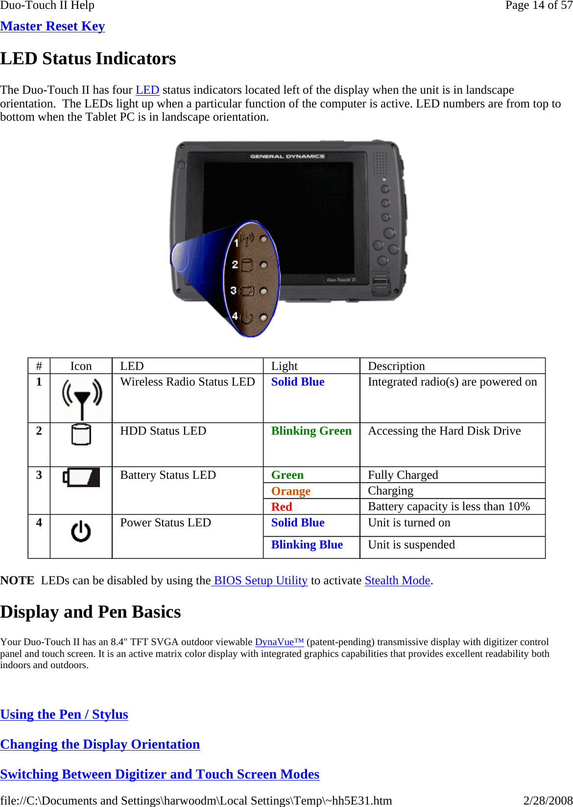 Master Reset Key  LED Status Indicators The Duo-Touch II has four LED status indicators located left of the display when the unit is in landscape orientation.  The LEDs light up when a particular function of the computer is active. LED numbers are from top to bottom when the Tablet PC is in landscape orientation.  NOTE  LEDs can be disabled by using the BIOS Setup Utility to activate Stealth Mode. Display and Pen Basics Your Duo-Touch II has an 8.4&quot; TFT SVGA outdoor viewable DynaVue™ (patent-pending) transmissive display with digitizer control panel and touch screen. It is an active matrix color display with integrated graphics capabilities that provides excellent readability both indoors and outdoors.   Using the Pen / Stylus  Changing the Display Orientation  Switching Between Digitizer and Touch Screen Modes#  Icon  LED   Light  Description 1  Wireless Radio Status LED   Solid Blue  Integrated radio(s) are powered on 2   HDD Status LED   Blinking Green  Accessing the Hard Disk Drive 3   Battery Status LED   Green  Fully Charged Orange  Charging Red  Battery capacity is less than 10% 4  Power Status LED   Solid Blue  Unit is turned on Blinking Blue  Unit is suspended Page 14 of 57Duo-Touch II Help2/28/2008file://C:\Documents and Settings\harwoodm\Local Settings\Temp\~hh5E31.htm