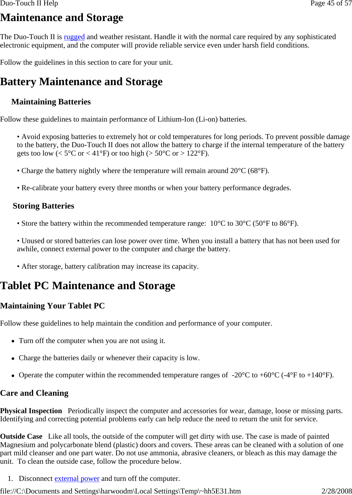 Maintenance and Storage The Duo-Touch II is rugged and weather resistant. Handle it with the normal care required by any sophisticated electronic equipment, and the computer will provide reliable service even under harsh field conditions. Follow the guidelines in this section to care for your unit.  Battery Maintenance and Storage Maintaining Batteries Follow these guidelines to maintain performance of Lithium-Ion (Li-on) batteries.    • Avoid exposing batteries to extremely hot or cold temperatures for long periods. To prevent possible damage to the battery, the Duo-Touch II does not allow the battery to charge if the internal temperature of the battery gets too low (&lt; 5°C or &lt; 41°F) or too high (&gt; 50°C or &gt; 122°F). • Charge the battery nightly where the temperature will remain around 20°C (68°F). • Re-calibrate your battery every three months or when your battery performance degrades. Storing Batteries • Store the battery within the recommended temperature range:  10°C to 30°C (50°F to 86°F). • Unused or stored batteries can lose power over time. When you install a battery that has not been used for awhile, connect external power to the computer and charge the battery. • After storage, battery calibration may increase its capacity.  Tablet PC Maintenance and Storage Maintaining Your Tablet PC Follow these guidelines to help maintain the condition and performance of your computer.  zTurn off the computer when you are not using it. zCharge the batteries daily or whenever their capacity is low. zOperate the computer within the recommended temperature ranges of  -20°C to +60°C (-4°F to +140°F).  Care and Cleaning Physical Inspection   Periodically inspect the computer and accessories for wear, damage, loose or missing parts. Identifying and correcting potential problems early can help reduce the need to return the unit for service. Outside Case   Like all tools, the outside of the computer will get dirty with use. The case is made of painted Magnesium and polycarbonate blend (plastic) doors and covers. These areas can be cleaned with a solution of one part mild cleanser and one part water. Do not use ammonia, abrasive cleaners, or bleach as this may damage the unit.  To clean the outside case, follow the procedure below.  1. Disconnect external powerand turn off the computer.Page 45 of 57Duo-Touch II Help2/28/2008file://C:\Documents and Settings\harwoodm\Local Settings\Temp\~hh5E31.htm