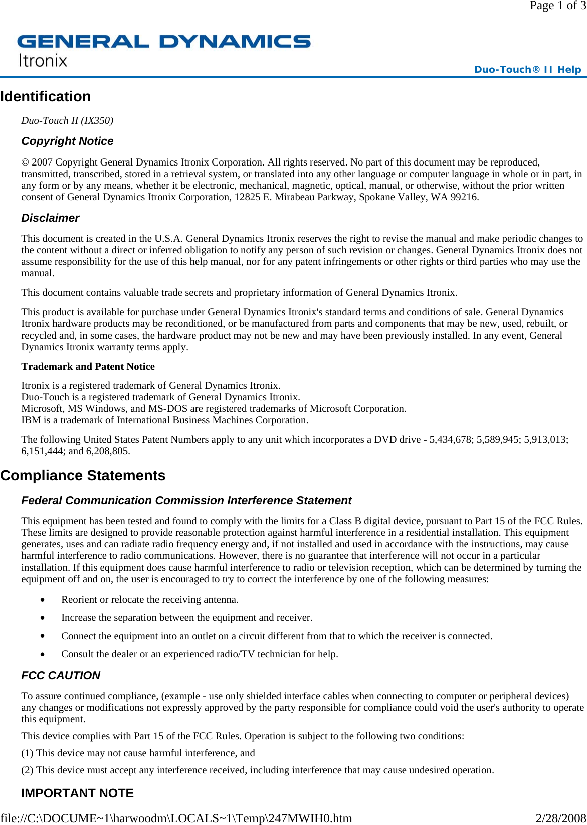 Identification Duo-Touch II (IX350) Copyright Notice © 2007 Copyright General Dynamics Itronix Corporation. All rights reserved. No part of this document may be reproduced, transmitted, transcribed, stored in a retrieval system, or translated into any other language or computer language in whole or in part, in any form or by any means, whether it be electronic, mechanical, magnetic, optical, manual, or otherwise, without the prior written consent of General Dynamics Itronix Corporation, 12825 E. Mirabeau Parkway, Spokane Valley, WA 99216. Disclaimer This document is created in the U.S.A. General Dynamics Itronix reserves the right to revise the manual and make periodic changes to the content without a direct or inferred obligation to notify any person of such revision or changes. General Dynamics Itronix does not assume responsibility for the use of this help manual, nor for any patent infringements or other rights or third parties who may use the manual. This document contains valuable trade secrets and proprietary information of General Dynamics Itronix. This product is available for purchase under General Dynamics Itronix&apos;s standard terms and conditions of sale. General Dynamics Itronix hardware products may be reconditioned, or be manufactured from parts and components that may be new, used, rebuilt, or recycled and, in some cases, the hardware product may not be new and may have been previously installed. In any event, General Dynamics Itronix warranty terms apply. Trademark and Patent Notice Itronix is a registered trademark of General Dynamics Itronix. Duo-Touch is a registered trademark of General Dynamics Itronix. Microsoft, MS Windows, and MS-DOS are registered trademarks of Microsoft Corporation. IBM is a trademark of International Business Machines Corporation. The following United States Patent Numbers apply to any unit which incorporates a DVD drive - 5,434,678; 5,589,945; 5,913,013; 6,151,444; and 6,208,805. Compliance Statements Federal Communication Commission Interference Statement This equipment has been tested and found to comply with the limits for a Class B digital device, pursuant to Part 15 of the FCC Rules. These limits are designed to provide reasonable protection against harmful interference in a residential installation. This equipment generates, uses and can radiate radio frequency energy and, if not installed and used in accordance with the instructions, may cause harmful interference to radio communications. However, there is no guarantee that interference will not occur in a particular installation. If this equipment does cause harmful interference to radio or television reception, which can be determined by turning the equipment off and on, the user is encouraged to try to correct the interference by one of the following measures: •         Reorient or relocate the receiving antenna. •         Increase the separation between the equipment and receiver. •         Connect the equipment into an outlet on a circuit different from that to which the receiver is connected. •         Consult the dealer or an experienced radio/TV technician for help. FCC CAUTION   To assure continued compliance, (example - use only shielded interface cables when connecting to computer or peripheral devices) any changes or modifications not expressly approved by the party responsible for compliance could void the user&apos;s authority to operate this equipment. This device complies with Part 15 of the FCC Rules. Operation is subject to the following two conditions: (1) This device may not cause harmful interference, and (2) This device must accept any interference received, including interference that may cause undesired operation. IMPORTANT NOTE Duo-Touch® II Help Page 1 of 32/28/2008file://C:\DOCUME~1\harwoodm\LOCALS~1\Temp\247MWIH0.htm