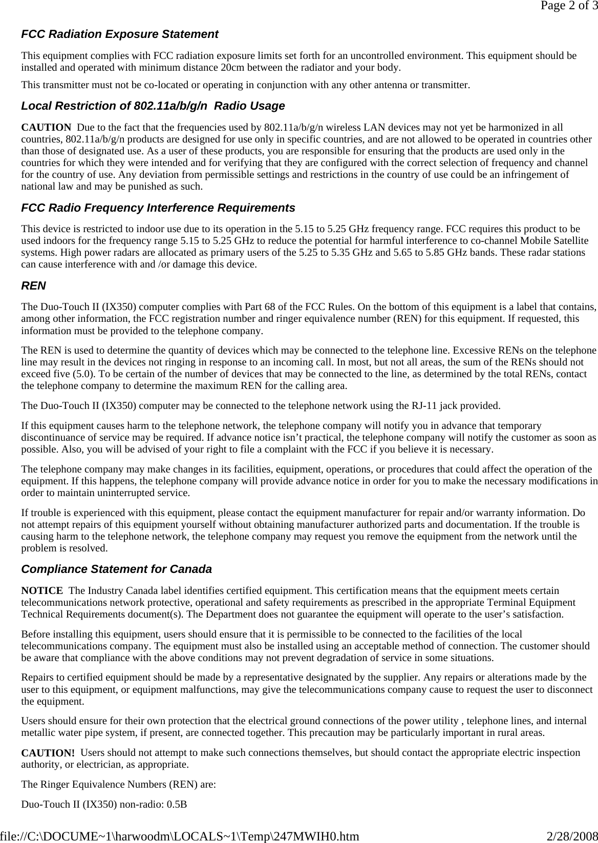 FCC Radiation Exposure Statement This equipment complies with FCC radiation exposure limits set forth for an uncontrolled environment. This equipment should be installed and operated with minimum distance 20cm between the radiator and your body. This transmitter must not be co-located or operating in conjunction with any other antenna or transmitter. Local Restriction of 802.11a/b/g/n  Radio Usage CAUTION  Due to the fact that the frequencies used by 802.11a/b/g/n wireless LAN devices may not yet be harmonized in all countries, 802.11a/b/g/n products are designed for use only in specific countries, and are not allowed to be operated in countries other than those of designated use. As a user of these products, you are responsible for ensuring that the products are used only in the countries for which they were intended and for verifying that they are configured with the correct selection of frequency and channel for the country of use. Any deviation from permissible settings and restrictions in the country of use could be an infringement of national law and may be punished as such.  FCC Radio Frequency Interference Requirements  This device is restricted to indoor use due to its operation in the 5.15 to 5.25 GHz frequency range. FCC requires this product to be used indoors for the frequency range 5.15 to 5.25 GHz to reduce the potential for harmful interference to co-channel Mobile Satellite systems. High power radars are allocated as primary users of the 5.25 to 5.35 GHz and 5.65 to 5.85 GHz bands. These radar stations can cause interference with and /or damage this device.  REN The Duo-Touch II (IX350) computer complies with Part 68 of the FCC Rules. On the bottom of this equipment is a label that contains, among other information, the FCC registration number and ringer equivalence number (REN) for this equipment. If requested, this information must be provided to the telephone company. The REN is used to determine the quantity of devices which may be connected to the telephone line. Excessive RENs on the telephone line may result in the devices not ringing in response to an incoming call. In most, but not all areas, the sum of the RENs should not exceed five (5.0). To be certain of the number of devices that may be connected to the line, as determined by the total RENs, contact the telephone company to determine the maximum REN for the calling area. The Duo-Touch II (IX350) computer may be connected to the telephone network using the RJ-11 jack provided. If this equipment causes harm to the telephone network, the telephone company will notify you in advance that temporary discontinuance of service may be required. If advance notice isn’t practical, the telephone company will notify the customer as soon as possible. Also, you will be advised of your right to file a complaint with the FCC if you believe it is necessary. The telephone company may make changes in its facilities, equipment, operations, or procedures that could affect the operation of the equipment. If this happens, the telephone company will provide advance notice in order for you to make the necessary modifications in order to maintain uninterrupted service. If trouble is experienced with this equipment, please contact the equipment manufacturer for repair and/or warranty information. Do not attempt repairs of this equipment yourself without obtaining manufacturer authorized parts and documentation. If the trouble is causing harm to the telephone network, the telephone company may request you remove the equipment from the network until the problem is resolved. Compliance Statement for Canada NOTICE  The Industry Canada label identifies certified equipment. This certification means that the equipment meets certain telecommunications network protective, operational and safety requirements as prescribed in the appropriate Terminal Equipment Technical Requirements document(s). The Department does not guarantee the equipment will operate to the user’s satisfaction. Before installing this equipment, users should ensure that it is permissible to be connected to the facilities of the local telecommunications company. The equipment must also be installed using an acceptable method of connection. The customer should be aware that compliance with the above conditions may not prevent degradation of service in some situations. Repairs to certified equipment should be made by a representative designated by the supplier. Any repairs or alterations made by the user to this equipment, or equipment malfunctions, may give the telecommunications company cause to request the user to disconnect the equipment. Users should ensure for their own protection that the electrical ground connections of the power utility , telephone lines, and internal metallic water pipe system, if present, are connected together. This precaution may be particularly important in rural areas. CAUTION!  Users should not attempt to make such connections themselves, but should contact the appropriate electric inspection authority, or electrician, as appropriate. The Ringer Equivalence Numbers (REN) are: Duo-Touch II (IX350) non-radio: 0.5B Page 2 of 32/28/2008file://C:\DOCUME~1\harwoodm\LOCALS~1\Temp\247MWIH0.htm