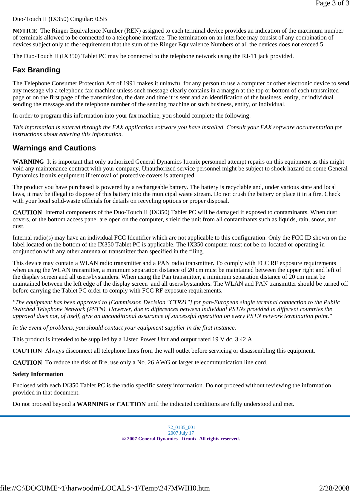 Duo-Touch II (IX350) Cingular: 0.5B NOTICE  The Ringer Equivalence Number (REN) assigned to each terminal device provides an indication of the maximum number of terminals allowed to be connected to a telephone interface. The termination on an interface may consist of any combination of devices subject only to the requirement that the sum of the Ringer Equivalence Numbers of all the devices does not exceed 5. The Duo-Touch II (IX350) Tablet PC may be connected to the telephone network using the RJ-11 jack provided. Fax Branding The Telephone Consumer Protection Act of 1991 makes it unlawful for any person to use a computer or other electronic device to send any message via a telephone fax machine unless such message clearly contains in a margin at the top or bottom of each transmitted page or on the first page of the transmission, the date and time it is sent and an identification of the business, entity, or individual sending the message and the telephone number of the sending machine or such business, entity, or individual. In order to program this information into your fax machine, you should complete the following: This information is entered through the FAX application software you have installed. Consult your FAX software documentation for instructions about entering this information. Warnings and Cautions WARNING  It is important that only authorized General Dynamics Itronix personnel attempt repairs on this equipment as this might void any maintenance contract with your company. Unauthorized service personnel might be subject to shock hazard on some General Dynamics Itronix equipment if removal of protective covers is attempted. The product you have purchased is powered by a rechargeable battery. The battery is recyclable and, under various state and local laws, it may be illegal to dispose of this battery into the municipal waste stream. Do not crush the battery or place it in a fire. Check with your local solid-waste officials for details on recycling options or proper disposal. CAUTION  Internal components of the Duo-Touch II (IX350) Tablet PC will be damaged if exposed to contaminants. When dust covers, or the bottom access panel are open on the computer, shield the unit from all contaminants such as liquids, rain, snow, and dust. Internal radio(s) may have an individual FCC Identifier which are not applicable to this configuration. Only the FCC ID shown on the label located on the bottom of the IX350 Tablet PC is applicable. The IX350 computer must not be co-located or operating in conjunction with any other antenna or transmitter than specified in the filing.  This device may contain a WLAN radio transmitter and a PAN radio transmitter. To comply with FCC RF exposure requirements when using the WLAN transmitter, a minimum separation distance of 20 cm must be maintained between the upper right and left of the display screen and all users/bystanders. When using the Pan transmitter, a minimum separation distance of 20 cm must be maintained between the left edge of the display screen  and all users/bystanders. The WLAN and PAN transmitter should be turned off before carrying the Tablet PC order to comply with FCC RF exposure requirements. &quot;The equipment has been approved to [Commission Decision &quot;CTR21&quot;] for pan-European single terminal connection to the Public Switched Telephone Network (PSTN). However, due to differences between individual PSTNs provided in different countries the approval does not, of itself, give an unconditional assurance of successful operation on every PSTN network termination point.&quot; In the event of problems, you should contact your equipment supplier in the first instance. This product is intended to be supplied by a Listed Power Unit and output rated 19 V dc, 3.42 A. CAUTION  Always disconnect all telephone lines from the wall outlet before servicing or disassembling this equipment. CAUTION  To reduce the risk of fire, use only a No. 26 AWG or larger telecommunication line cord. Safety Information Enclosed with each IX350 Tablet PC is the radio specific safety information. Do not proceed without reviewing the information provided in that document. Do not proceed beyond a WARNING or CAUTION until the indicated conditions are fully understood and met.   72_0135_001 2007 July 17 © 2007 General Dynamics - Itronix  All rights reserved.Page 3 of 32/28/2008file://C:\DOCUME~1\harwoodm\LOCALS~1\Temp\247MWIH0.htm