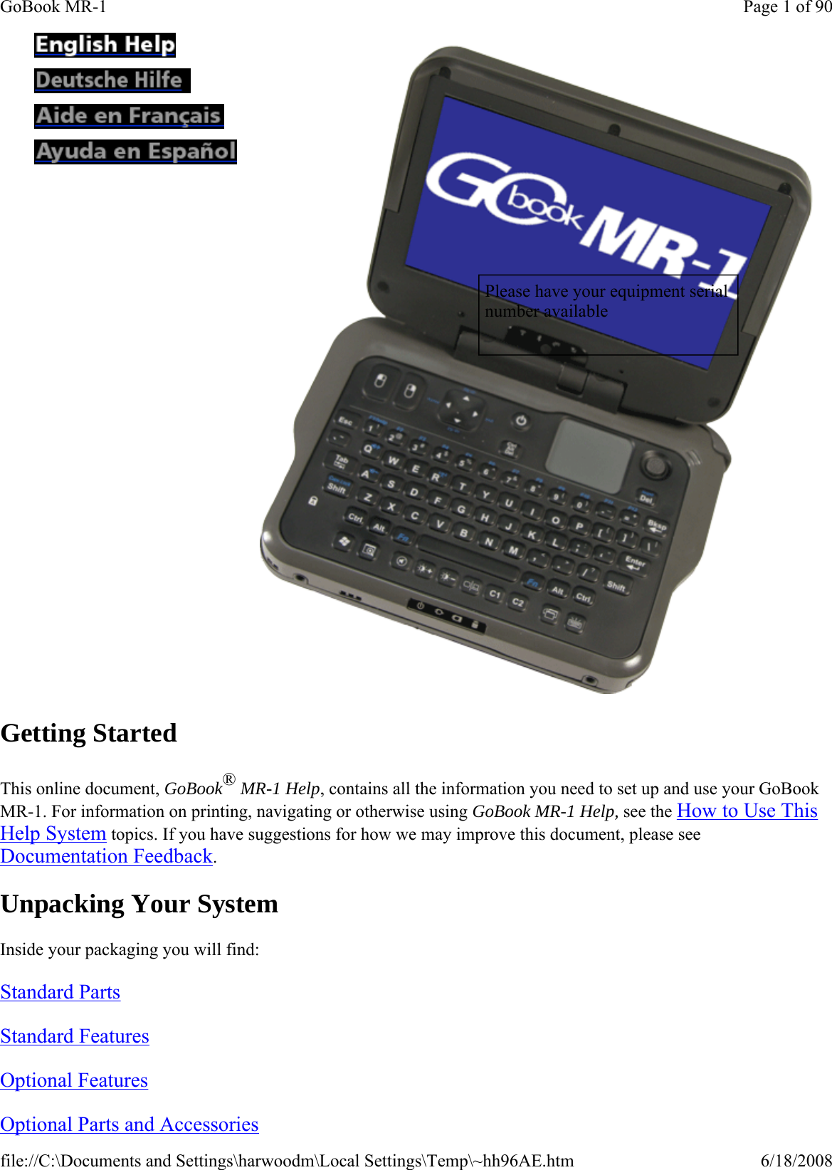 Getting Started This online document, GoBook® MR-1 Help, contains all the information you need to set up and use your GoBook MR-1. For information on printing, navigating or otherwise using GoBook MR-1 Help, see the How to Use This Help System topics. If you have suggestions for how we may improve this document, please see Documentation Feedback. Unpacking Your System Inside your packaging you will find: Standard Parts  Standard Features  Optional Features  Optional Parts and Accessories                Please have your equipment serial number available Page 1 of 90GoBook MR-16/18/2008file://C:\Documents and Settings\harwoodm\Local Settings\Temp\~hh96AE.htm