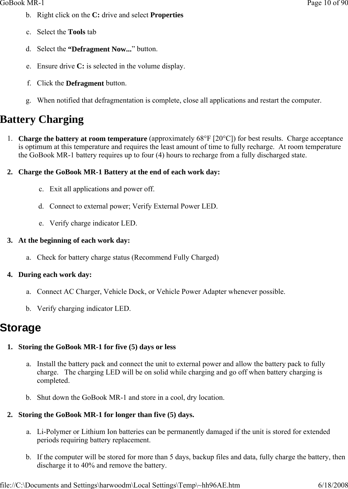 b. Right click on the C: drive and select Properties  c. Select the Tools tab  d. Select the “Defragment Now...” button. e. Ensure drive C: is selected in the volume display. f. Click the Defragment button.  g. When notified that defragmentation is complete, close all applications and restart the computer.  Battery Charging 1. Charge the battery at room temperature (approximately 68°F [20°C]) for best results.  Charge acceptance is optimum at this temperature and requires the least amount of time to fully recharge.  At room temperature the GoBook MR-1 battery requires up to four (4) hours to recharge from a fully discharged state. 2. Charge the GoBook MR-1 Battery at the end of each work day: c. Exit all applications and power off. d. Connect to external power; Verify External Power LED. e. Verify charge indicator LED. 3. At the beginning of each work day: a. Check for battery charge status (Recommend Fully Charged) 4. During each work day: a. Connect AC Charger, Vehicle Dock, or Vehicle Power Adapter whenever possible. b. Verify charging indicator LED. Storage 1. Storing the GoBook MR-1 for five (5) days or less a. Install the battery pack and connect the unit to external power and allow the battery pack to fully charge.   The charging LED will be on solid while charging and go off when battery charging is completed. b. Shut down the GoBook MR-1 and store in a cool, dry location. 2. Storing the GoBook MR-1 for longer than five (5) days. a. Li-Polymer or Lithium Ion batteries can be permanently damaged if the unit is stored for extended periods requiring battery replacement.  b. If the computer will be stored for more than 5 days, backup files and data, fully charge the battery, then discharge it to 40% and remove the battery. Page 10 of 90GoBook MR-16/18/2008file://C:\Documents and Settings\harwoodm\Local Settings\Temp\~hh96AE.htm