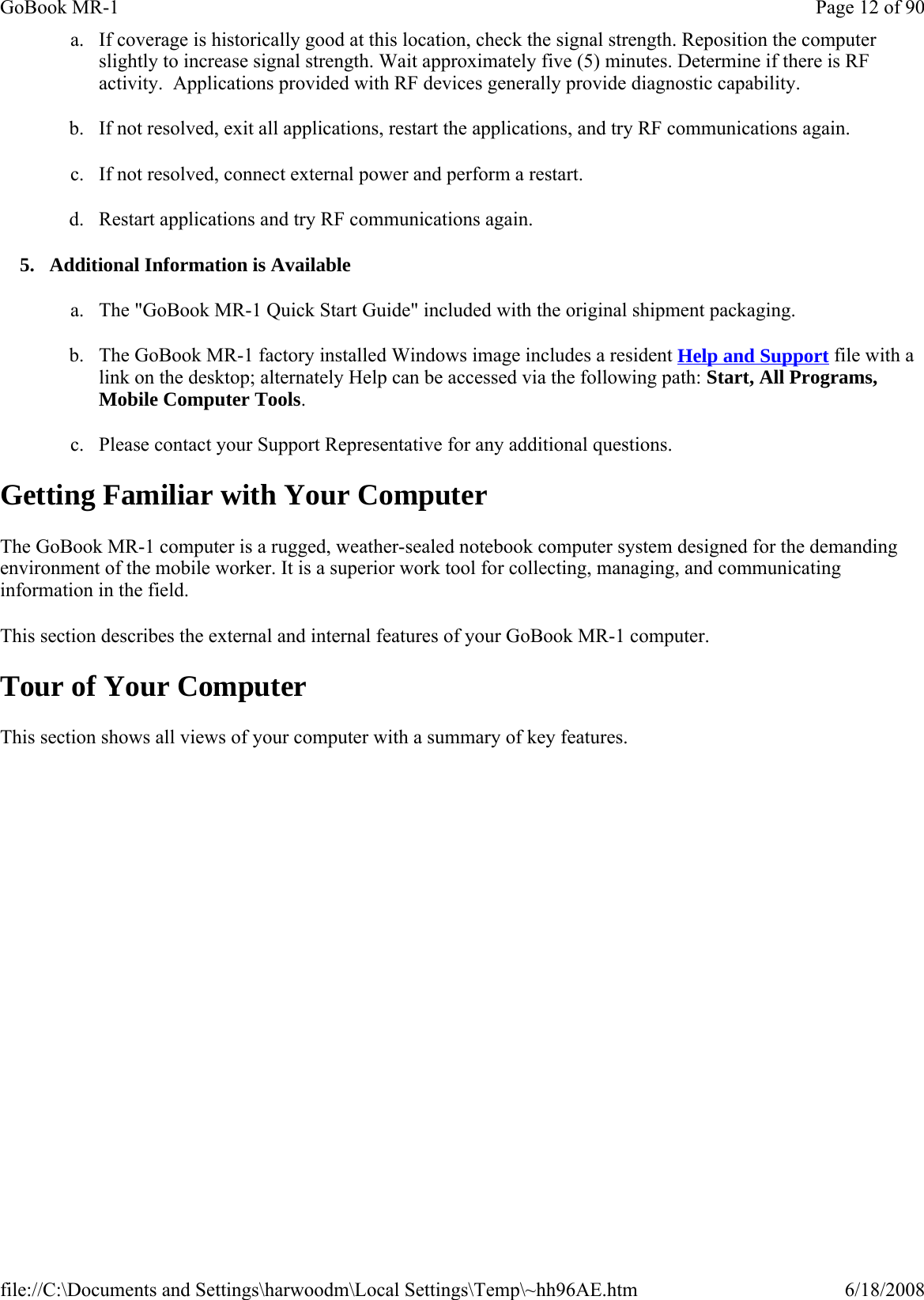a. If coverage is historically good at this location, check the signal strength. Reposition the computer slightly to increase signal strength. Wait approximately five (5) minutes. Determine if there is RF activity.  Applications provided with RF devices generally provide diagnostic capability. b. If not resolved, exit all applications, restart the applications, and try RF communications again. c. If not resolved, connect external power and perform a restart. d. Restart applications and try RF communications again. 5. Additional Information is Available a. The &quot;GoBook MR-1 Quick Start Guide&quot; included with the original shipment packaging. b. The GoBook MR-1 factory installed Windows image includes a resident Help and Support file with a link on the desktop; alternately Help can be accessed via the following path: Start, All Programs, Mobile Computer Tools. c. Please contact your Support Representative for any additional questions. Getting Familiar with Your Computer The GoBook MR-1 computer is a rugged, weather-sealed notebook computer system designed for the demanding environment of the mobile worker. It is a superior work tool for collecting, managing, and communicating information in the field. This section describes the external and internal features of your GoBook MR-1 computer.  Tour of Your Computer This section shows all views of your computer with a summary of key features.Page 12 of 90GoBook MR-16/18/2008file://C:\Documents and Settings\harwoodm\Local Settings\Temp\~hh96AE.htm