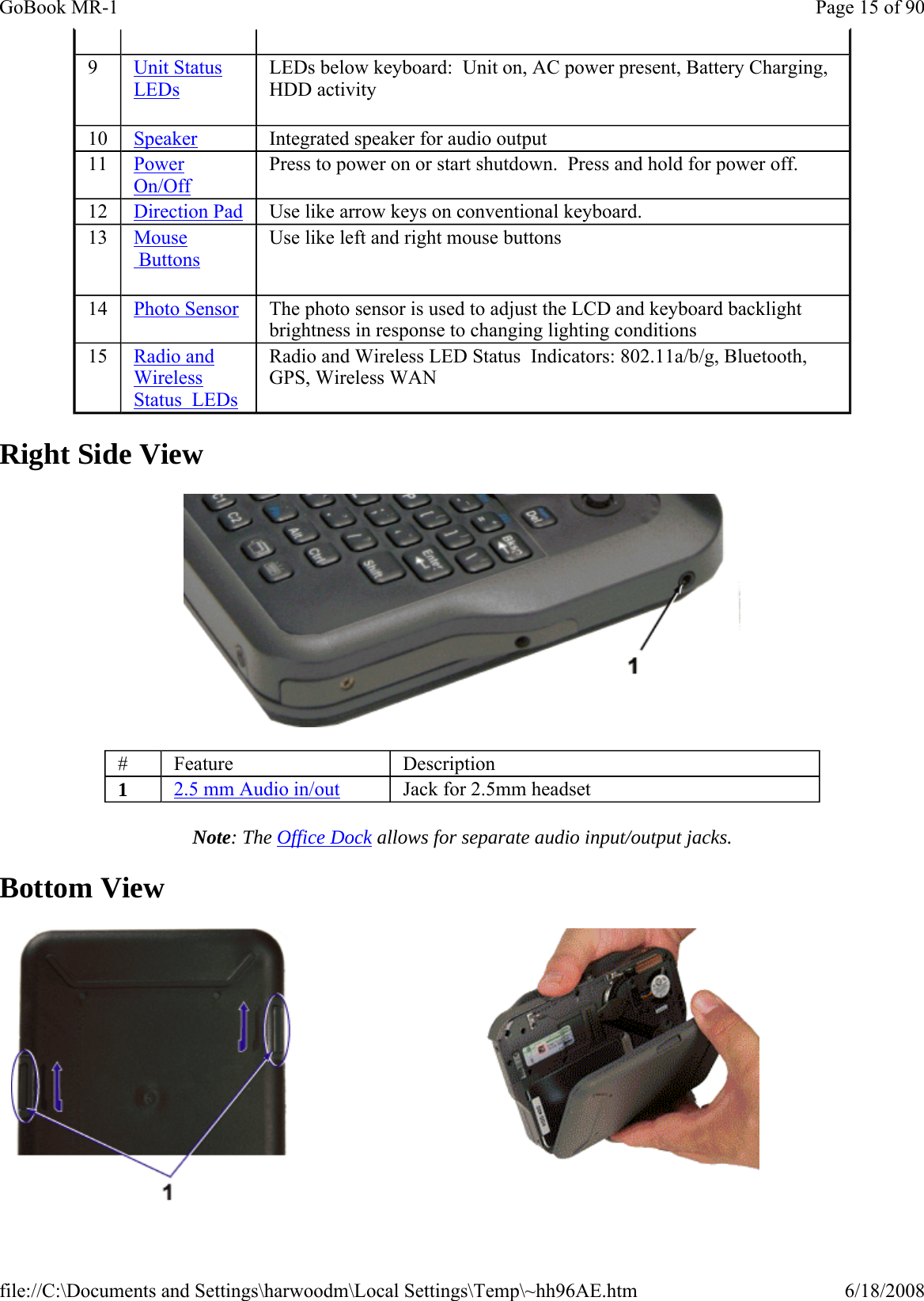 Right Side View  Note: The Office Dock allows for separate audio input/output jacks. Bottom View   9   Unit Status LEDs LEDs below keyboard:  Unit on, AC power present, Battery Charging, HDD activity 10  Speaker Integrated speaker for audio output 11  Power On/Off Press to power on or start shutdown.  Press and hold for power off. 12  Direction Pad  Use like arrow keys on conventional keyboard. 13   Mouse  Buttons Use like left and right mouse buttons 14  Photo Sensor The photo sensor is used to adjust the LCD and keyboard backlight brightness in response to changing lighting conditions 15  Radio and Wireless Status  LEDs  Radio and Wireless LED Status  Indicators: 802.11a/b/g, Bluetooth, GPS, Wireless WAN #  Feature  Description 1  2.5 mm Audio in/out  Jack for 2.5mm headset   Page 15 of 90GoBook MR-16/18/2008file://C:\Documents and Settings\harwoodm\Local Settings\Temp\~hh96AE.htm