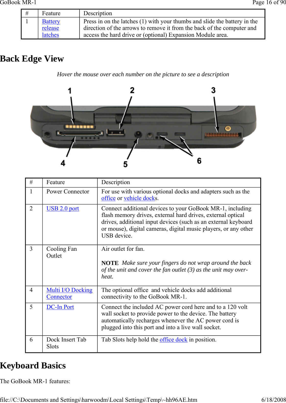   Back Edge View Hover the mouse over each number on the picture to see a description  Keyboard Basics The GoBook MR-1 features: #  Feature  Description 1  Battery release latches Press in on the latches (1) with your thumbs and slide the battery in the direction of the arrows to remove it from the back of the computer and access the hard drive or (optional) Expansion Module area. #  Feature  Description 1  Power Connector  For use with various optional docks and adapters such as the office or vehicle docks. 2  USB 2.0 port   Connect additional devices to your GoBook MR-1, including flash memory drives, external hard drives, external optical drives, additional input devices (such as an external keyboard or mouse), digital cameras, digital music players, or any other USB device. 3  Cooling Fan Outlet Air outlet for fan.  NOTE  Make sure your fingers do not wrap around the back of the unit and cover the fan outlet (3) as the unit may over-heat.  4  Multi I/O Docking Connector The optional office  and vehicle docks add additional connectivity to the GoBook MR-1.  5  DC-In Port Connect the included AC power cord here and to a 120 volt wall socket to provide power to the device. The battery automatically recharges whenever the AC power cord is plugged into this port and into a live wall socket. 6  Dock Insert Tab Slots Tab Slots help hold the office dock in position. Page 16 of 90GoBook MR-16/18/2008file://C:\Documents and Settings\harwoodm\Local Settings\Temp\~hh96AE.htm