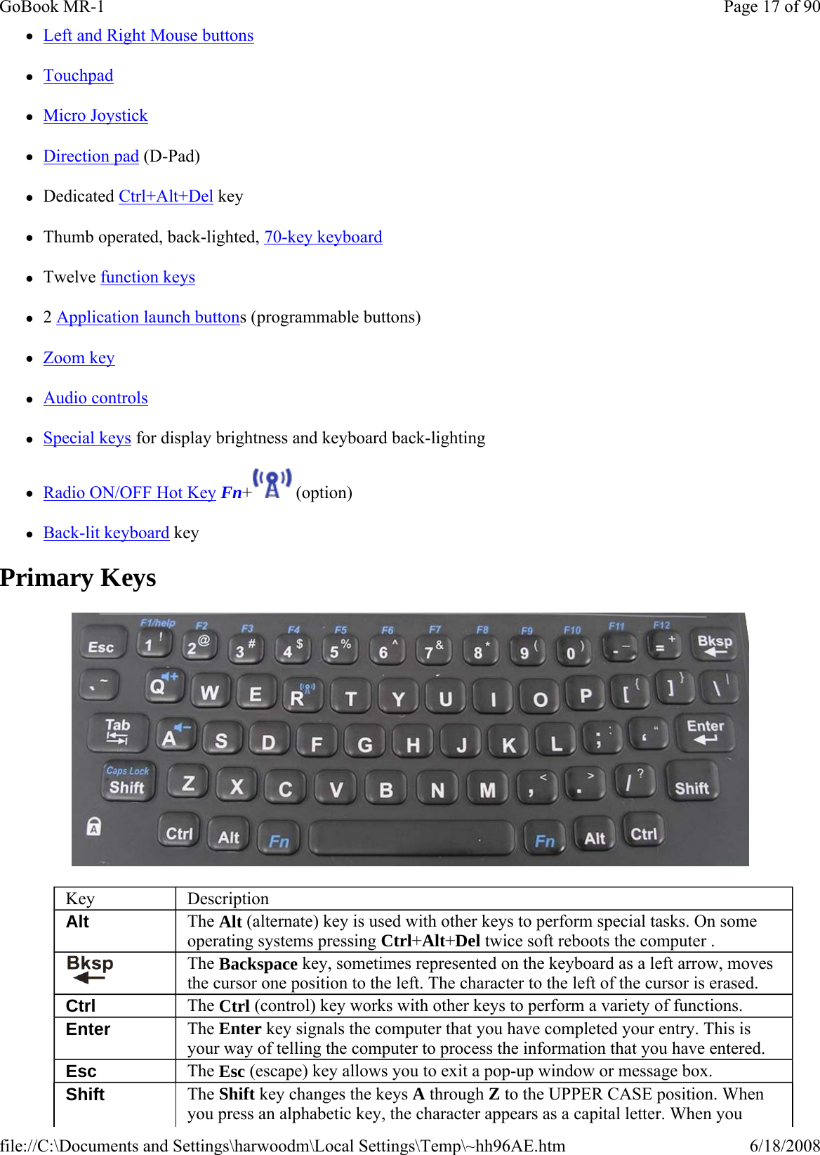 zLeft and Right Mouse buttons zTouchpad zMicro Joystick zDirection pad (D-Pad) zDedicated Ctrl+Alt+Del key zThumb operated, back-lighted, 70-key keyboard zTwelve function keys z2 Application launch buttons (programmable buttons) zZoom key zAudio controls zSpecial keys for display brightness and keyboard back-lighting zRadio ON/OFF Hot Key Fn+  (option) zBack-lit keyboard key Primary Keys  Key  Description Alt  The Alt (alternate) key is used with other keys to perform special tasks. On some operating systems pressing Ctrl+Alt+Del twice soft reboots the computer .  The Backspace key, sometimes represented on the keyboard as a left arrow, moves the cursor one position to the left. The character to the left of the cursor is erased. Ctrl  The Ctrl (control) key works with other keys to perform a variety of functions. Enter  The Enter key signals the computer that you have completed your entry. This is your way of telling the computer to process the information that you have entered. Esc  The Esc (escape) key allows you to exit a pop-up window or message box. Shift  The Shift key changes the keys A through Z to the UPPER CASE position. When you press an alphabetic key, the character appears as a capital letter. When you Page 17 of 90GoBook MR-16/18/2008file://C:\Documents and Settings\harwoodm\Local Settings\Temp\~hh96AE.htm