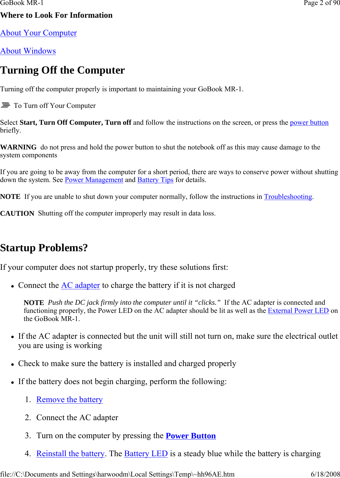 Where to Look For Information About Your Computer  About Windows  Turning Off the Computer Turning off the computer properly is important to maintaining your GoBook MR-1.    To Turn off Your Computer Select Start, Turn Off Computer, Turn off and follow the instructions on the screen, or press the power button briefly. WARNING  do not press and hold the power button to shut the notebook off as this may cause damage to the system components If you are going to be away from the computer for a short period, there are ways to conserve power without shutting down the system. See Power Management and Battery Tips for details.  NOTE  If you are unable to shut down your computer normally, follow the instructions in Troubleshooting. CAUTION  Shutting off the computer improperly may result in data loss.  Startup Problems? If your computer does not startup properly, try these solutions first: zConnect the AC adapter to charge the battery if it is not charged NOTE  Push the DC jack firmly into the computer until it “clicks.”  If the AC adapter is connected and functioning properly, the Power LED on the AC adapter should be lit as well as the External Power LED on the GoBook MR-1. zIf the AC adapter is connected but the unit will still not turn on, make sure the electrical outlet you are using is working zCheck to make sure the battery is installed and charged properly zIf the battery does not begin charging, perform the following: 1. Remove the battery 2. Connect the AC adapter 3. Turn on the computer by pressing the Power Button  4. Reinstall the battery. The Battery LED is a steady blue while the battery is chargingPage 2 of 90GoBook MR-16/18/2008file://C:\Documents and Settings\harwoodm\Local Settings\Temp\~hh96AE.htm