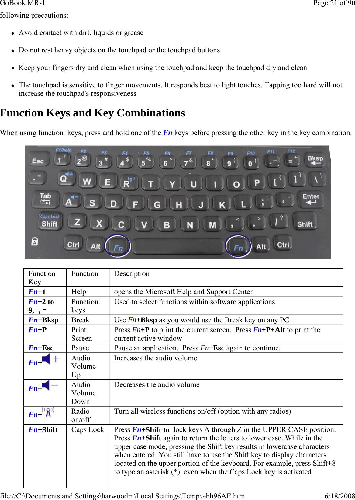 following precautions: zAvoid contact with dirt, liquids or grease zDo not rest heavy objects on the touchpad or the touchpad buttons zKeep your fingers dry and clean when using the touchpad and keep the touchpad dry and clean zThe touchpad is sensitive to finger movements. It responds best to light touches. Tapping too hard will not increase the touchpad&apos;s responsiveness Function Keys and Key Combinations When using function  keys, press and hold one of the Fn keys before pressing the other key in the key combination.  Function Key Function  Description Fn+1  Help  opens the Microsoft Help and Support Center Fn+2 to 9, -, =  Function keys Used to select functions within software applications Fn+Bksp  Break  Use Fn+Bksp as you would use the Break key on any PC Fn+P  Print Screen Press Fn+P to print the current screen.  Press Fn+P+Alt to print the current active window Fn+Esc  Pause  Pause an application.  Press Fn+Esc again to continue. Fn+ Audio Volume Up Increases the audio volume Fn+ Audio Volume Down Decreases the audio volume Fn+  Radio on/off Turn all wireless functions on/off (option with any radios) Fn+Shift   Caps Lock   Press Fn+Shift to  lock keys A through Z in the UPPER CASE position. Press Fn+Shift again to return the letters to lower case. While in the upper case mode, pressing the Shift key results in lowercase characters when entered. You still have to use the Shift key to display characters located on the upper portion of the keyboard. For example, press Shift+8 to type an asterisk (*), even when the Caps Lock key is activated Page 21 of 90GoBook MR-16/18/2008file://C:\Documents and Settings\harwoodm\Local Settings\Temp\~hh96AE.htm