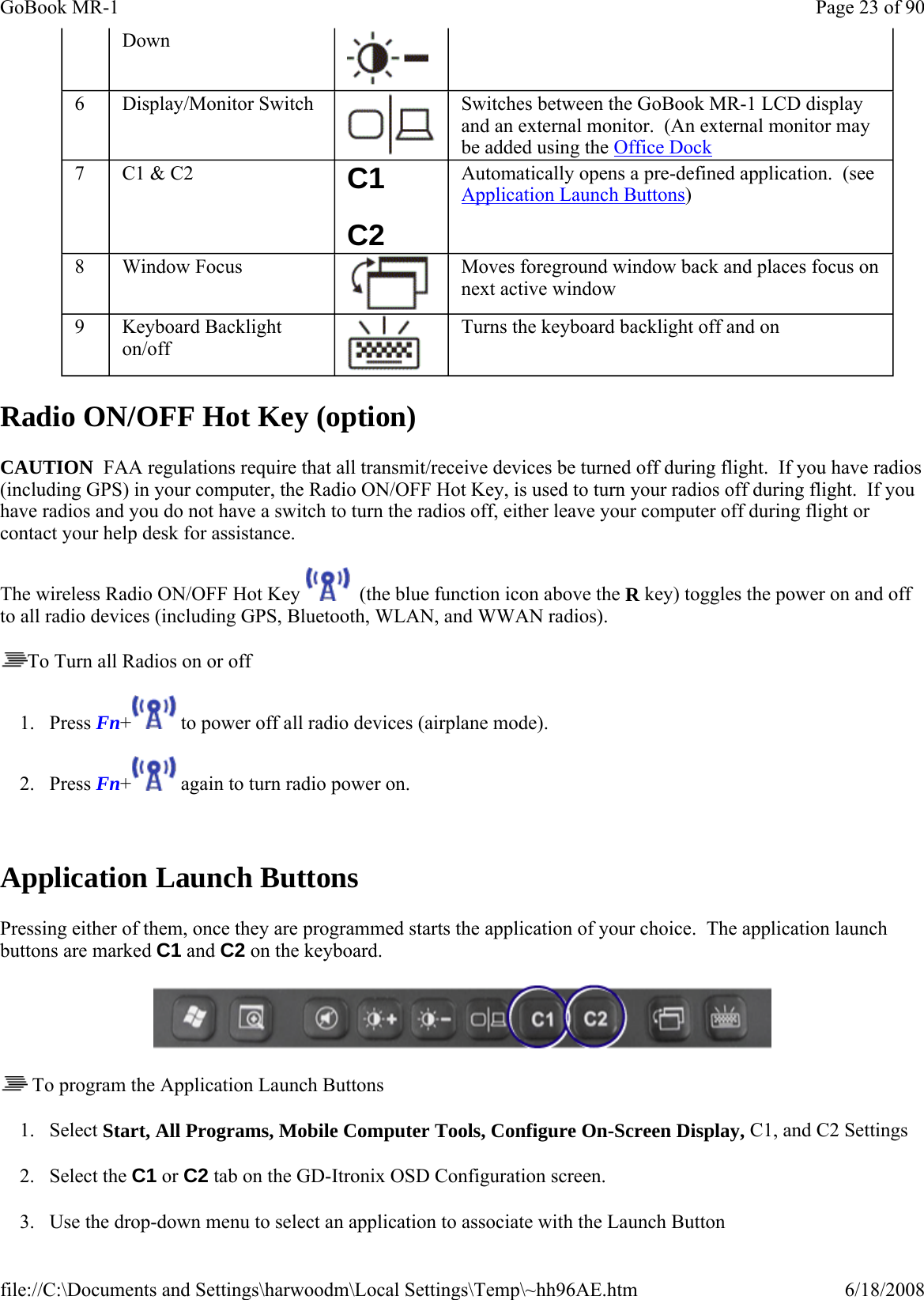 Radio ON/OFF Hot Key (option) CAUTION  FAA regulations require that all transmit/receive devices be turned off during flight.  If you have radios (including GPS) in your computer, the Radio ON/OFF Hot Key, is used to turn your radios off during flight.  If you have radios and you do not have a switch to turn the radios off, either leave your computer off during flight or contact your help desk for assistance. The wireless Radio ON/OFF Hot Key    (the blue function icon above the R key) toggles the power on and off to all radio devices (including GPS, Bluetooth, WLAN, and WWAN radios). To Turn all Radios on or off 1. Press Fn+  to power off all radio devices (airplane mode).   2. Press Fn+  again to turn radio power on.  Application Launch Buttons Pressing either of them, once they are programmed starts the application of your choice.  The application launch buttons are marked C1 and C2 on the keyboard.     To program the Application Launch Buttons 1. Select Start, All Programs, Mobile Computer Tools, Configure On-Screen Display, C1, and C2 Settings 2. Select the C1 or C2 tab on the GD-Itronix OSD Configuration screen. 3. Use the drop-down menu to select an application to associate with the Launch Button Down 6  Display/Monitor Switch  Switches between the GoBook MR-1 LCD display and an external monitor.  (An external monitor may be added using the Office Dock 7  C1 &amp; C2  C1 C2 Automatically opens a pre-defined application.  (see Application Launch Buttons) 8  Window Focus  Moves foreground window back and places focus on next active window 9  Keyboard Backlight on/off Turns the keyboard backlight off and on Page 23 of 90GoBook MR-16/18/2008file://C:\Documents and Settings\harwoodm\Local Settings\Temp\~hh96AE.htm