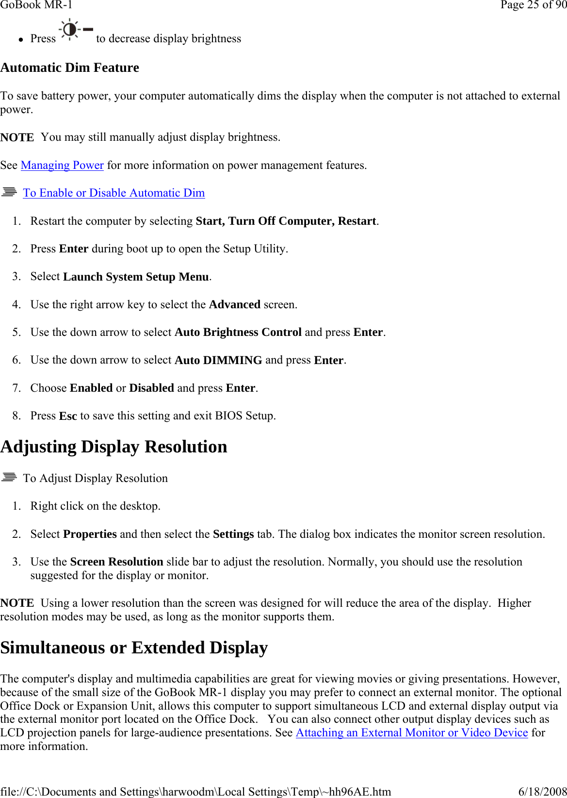 zPress  to decrease display brightness Automatic Dim Feature To save battery power, your computer automatically dims the display when the computer is not attached to external power. NOTE  You may still manually adjust display brightness. See Managing Power for more information on power management features.    To Enable or Disable Automatic Dim 1. Restart the computer by selecting Start, Turn Off Computer, Restart. 2. Press Enter during boot up to open the Setup Utility. 3. Select Launch System Setup Menu. 4. Use the right arrow key to select the Advanced screen. 5. Use the down arrow to select Auto Brightness Control and press Enter. 6. Use the down arrow to select Auto DIMMING and press Enter. 7. Choose Enabled or Disabled and press Enter. 8. Press Esc to save this setting and exit BIOS Setup. Adjusting Display Resolution   To Adjust Display Resolution 1. Right click on the desktop.  2. Select Properties and then select the Settings tab. The dialog box indicates the monitor screen resolution. 3. Use the Screen Resolution slide bar to adjust the resolution. Normally, you should use the resolution suggested for the display or monitor. NOTE  Using a lower resolution than the screen was designed for will reduce the area of the display.  Higher resolution modes may be used, as long as the monitor supports them. Simultaneous or Extended Display The computer&apos;s display and multimedia capabilities are great for viewing movies or giving presentations. However, because of the small size of the GoBook MR-1 display you may prefer to connect an external monitor. The optional Office Dock or Expansion Unit, allows this computer to support simultaneous LCD and external display output via the external monitor port located on the Office Dock.   You can also connect other output display devices such as LCD projection panels for large-audience presentations. See Attaching an External Monitor or Video Device for more information. Page 25 of 90GoBook MR-16/18/2008file://C:\Documents and Settings\harwoodm\Local Settings\Temp\~hh96AE.htm