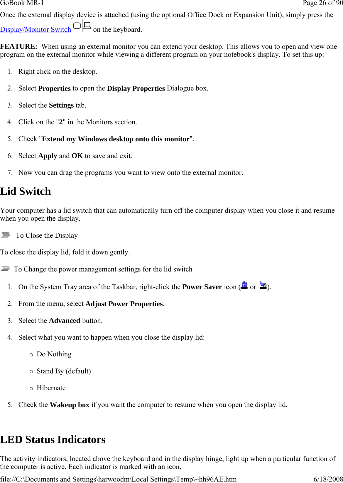 Once the external display device is attached (using the optional Office Dock or Expansion Unit), simply press the Display/Monitor Switch   on the keyboard. FEATURE:  When using an external monitor you can extend your desktop. This allows you to open and view one program on the external monitor while viewing a different program on your notebook&apos;s display. To set this up: 1. Right click on the desktop. 2. Select Properties to open the Display Properties Dialogue box. 3. Select the Settings tab. 4. Click on the &quot;2&quot; in the Monitors section. 5. Check &quot;Extend my Windows desktop onto this monitor&quot;. 6. Select Apply and OK to save and exit. 7. Now you can drag the programs you want to view onto the external monitor. Lid Switch Your computer has a lid switch that can automatically turn off the computer display when you close it and resume when you open the display.    To Close the Display To close the display lid, fold it down gently.   To Change the power management settings for the lid switch 1. On the System Tray area of the Taskbar, right-click the Power Saver icon (  or   ). 2. From the menu, select Adjust Power Properties. 3. Select the Advanced button. 4. Select what you want to happen when you close the display lid: {Do Nothing  {Stand By (default) {Hibernate 5. Check the Wakeup box if you want the computer to resume when you open the display lid.  LED Status Indicators The activity indicators, located above the keyboard and in the display hinge, light up when a particular function of the computer is active. Each indicator is marked with an icon.Page 26 of 90GoBook MR-16/18/2008file://C:\Documents and Settings\harwoodm\Local Settings\Temp\~hh96AE.htm