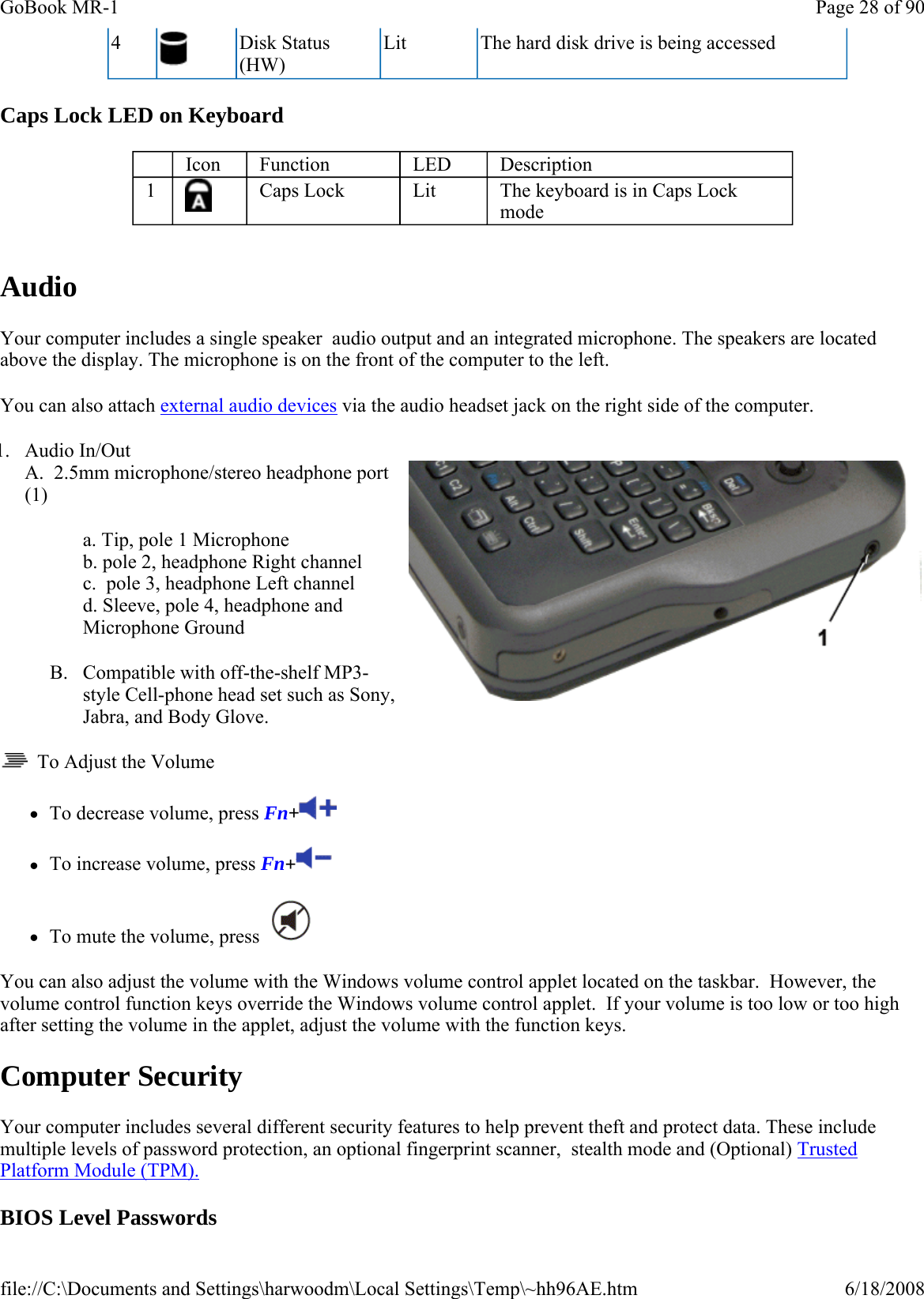 Caps Lock LED on Keyboard   Audio Your computer includes a single speaker  audio output and an integrated microphone. The speakers are located above the display. The microphone is on the front of the computer to the left. You can also attach external audio devices via the audio headset jack on the right side of the computer. 1. Audio In/Out A.  2.5mm microphone/stereo headphone port (1) a. Tip, pole 1 Microphone b. pole 2, headphone Right channel  c.  pole 3, headphone Left channel d. Sleeve, pole 4, headphone and Microphone Ground B. Compatible with off-the-shelf MP3-style Cell-phone head set such as Sony, Jabra, and Body Glove.   To Adjust the Volume zTo decrease volume, press Fn+ zTo increase volume, press Fn+  zTo mute the volume, press    You can also adjust the volume with the Windows volume control applet located on the taskbar.  However, the volume control function keys override the Windows volume control applet.  If your volume is too low or too high after setting the volume in the applet, adjust the volume with the function keys. Computer Security Your computer includes several different security features to help prevent theft and protect data. These include multiple levels of password protection, an optional fingerprint scanner,  stealth mode and (Optional) Trusted Platform Module (TPM). BIOS Level Passwords 4   Disk Status (HW) Lit  The hard disk drive is being accessed     Icon  Function  LED  Description 1   Caps Lock  Lit  The keyboard is in Caps Lock mode Page 28 of 90GoBook MR-16/18/2008file://C:\Documents and Settings\harwoodm\Local Settings\Temp\~hh96AE.htm