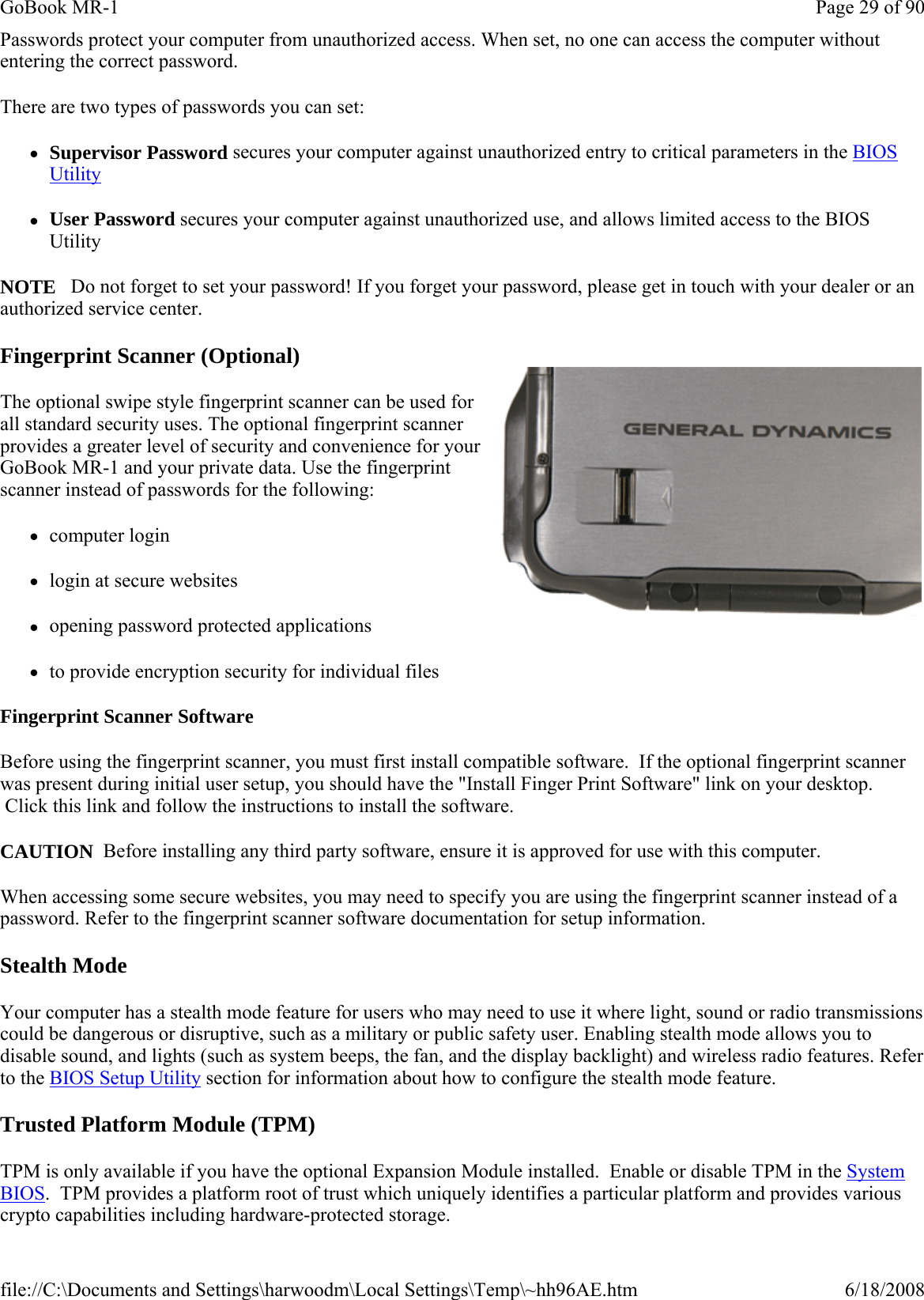 Passwords protect your computer from unauthorized access. When set, no one can access the computer without entering the correct password.  There are two types of passwords you can set: zSupervisor Password secures your computer against unauthorized entry to critical parameters in the BIOS Utility zUser Password secures your computer against unauthorized use, and allows limited access to the BIOS Utility NOTE   Do not forget to set your password! If you forget your password, please get in touch with your dealer or an authorized service center. Fingerprint Scanner (Optional) The optional swipe style fingerprint scanner can be used for all standard security uses. The optional fingerprint scanner provides a greater level of security and convenience for your GoBook MR-1 and your private data. Use the fingerprint scanner instead of passwords for the following:  zcomputer login zlogin at secure websites zopening password protected applications zto provide encryption security for individual files Fingerprint Scanner Software Before using the fingerprint scanner, you must first install compatible software.  If the optional fingerprint scanner was present during initial user setup, you should have the &quot;Install Finger Print Software&quot; link on your desktop.  Click this link and follow the instructions to install the software. CAUTION  Before installing any third party software, ensure it is approved for use with this computer. When accessing some secure websites, you may need to specify you are using the fingerprint scanner instead of a password. Refer to the fingerprint scanner software documentation for setup information. Stealth Mode Your computer has a stealth mode feature for users who may need to use it where light, sound or radio transmissions could be dangerous or disruptive, such as a military or public safety user. Enabling stealth mode allows you to disable sound, and lights (such as system beeps, the fan, and the display backlight) and wireless radio features. Refer to the BIOS Setup Utility section for information about how to configure the stealth mode feature. Trusted Platform Module (TPM) TPM is only available if you have the optional Expansion Module installed.  Enable or disable TPM in the System BIOS.  TPM provides a platform root of trust which uniquely identifies a particular platform and provides various crypto capabilities including hardware-protected storage. Page 29 of 90GoBook MR-16/18/2008file://C:\Documents and Settings\harwoodm\Local Settings\Temp\~hh96AE.htm