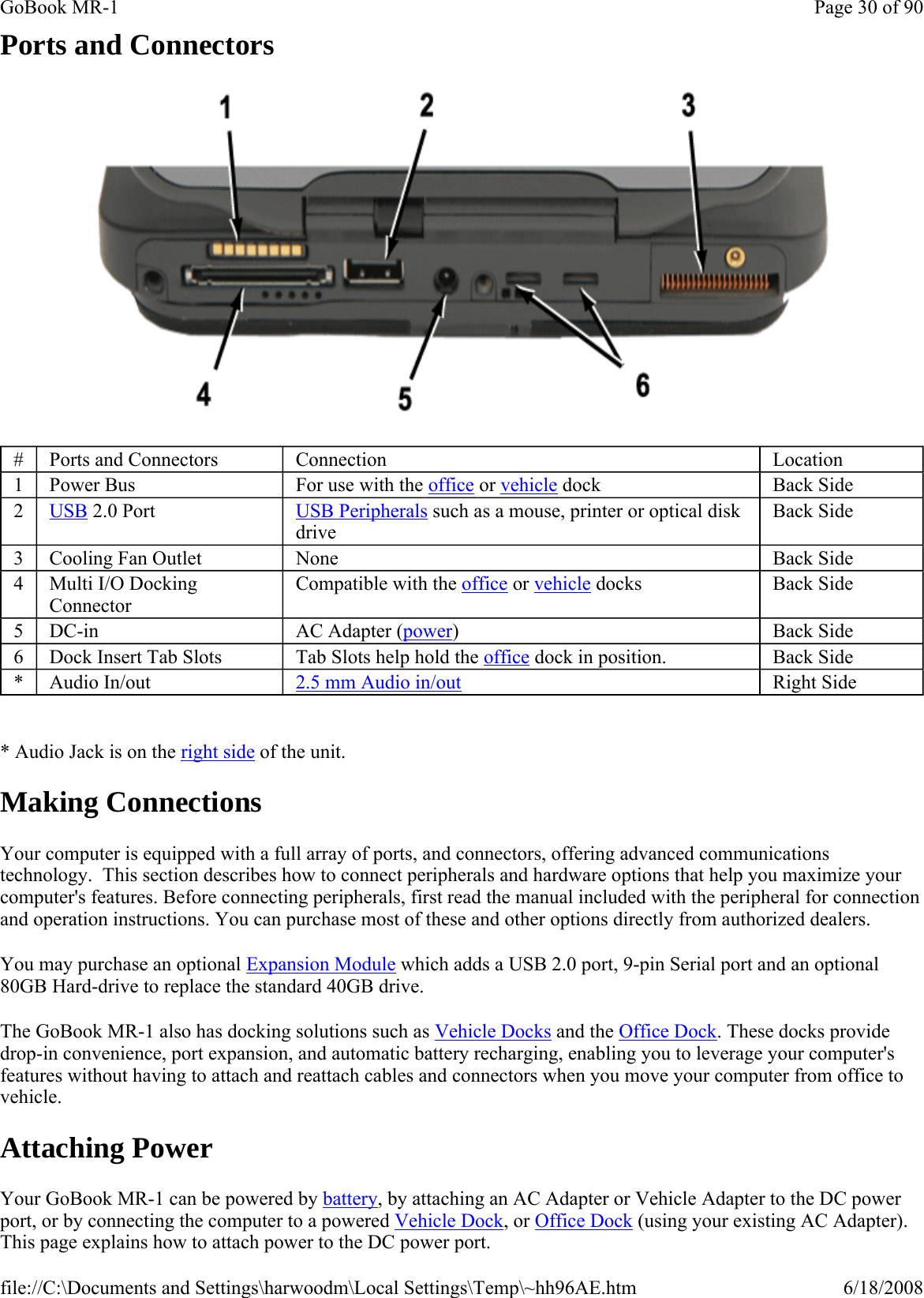 Ports and Connectors    * Audio Jack is on the right side of the unit. Making Connections Your computer is equipped with a full array of ports, and connectors, offering advanced communications technology.  This section describes how to connect peripherals and hardware options that help you maximize your computer&apos;s features. Before connecting peripherals, first read the manual included with the peripheral for connection and operation instructions. You can purchase most of these and other options directly from authorized dealers. You may purchase an optional Expansion Module which adds a USB 2.0 port, 9-pin Serial port and an optional 80GB Hard-drive to replace the standard 40GB drive. The GoBook MR-1 also has docking solutions such as Vehicle Docks and the Office Dock. These docks provide drop-in convenience, port expansion, and automatic battery recharging, enabling you to leverage your computer&apos;s features without having to attach and reattach cables and connectors when you move your computer from office to vehicle. Attaching Power Your GoBook MR-1 can be powered by battery, by attaching an AC Adapter or Vehicle Adapter to the DC power port, or by connecting the computer to a powered Vehicle Dock, or Office Dock (using your existing AC Adapter). This page explains how to attach power to the DC power port.#  Ports and Connectors  Connection  Location 1  Power Bus  For use with the office or vehicle dock  Back Side 2  USB 2.0 Port  USB Peripherals such as a mouse, printer or optical disk drive Back Side 3  Cooling Fan Outlet  None  Back Side 4  Multi I/O Docking Connector Compatible with the office or vehicle docks  Back Side 5  DC-in  AC Adapter (power)  Back Side 6  Dock Insert Tab Slots  Tab Slots help hold the office dock in position.  Back Side *  Audio In/out  2.5 mm Audio in/out Right Side Page 30 of 90GoBook MR-16/18/2008file://C:\Documents and Settings\harwoodm\Local Settings\Temp\~hh96AE.htm