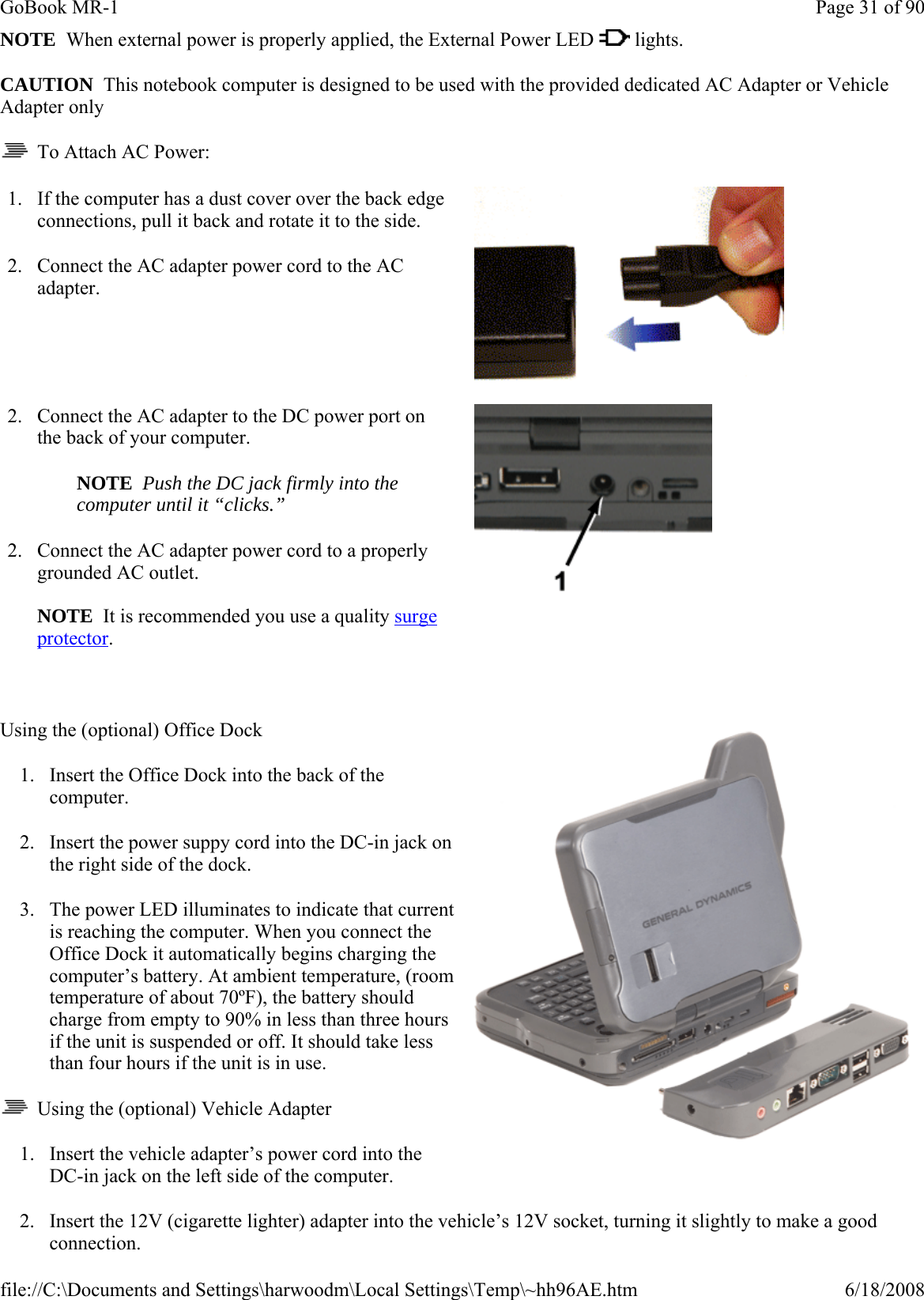 NOTE  When external power is properly applied, the External Power LED   lights. CAUTION  This notebook computer is designed to be used with the provided dedicated AC Adapter or Vehicle Adapter only   To Attach AC Power:  Using the (optional) Office Dock 1. Insert the Office Dock into the back of the computer. 2. Insert the power suppy cord into the DC-in jack on the right side of the dock. 3. The power LED illuminates to indicate that current is reaching the computer. When you connect the Office Dock it automatically begins charging the computer’s battery. At ambient temperature, (room temperature of about 70ºF), the battery should charge from empty to 90% in less than three hours if the unit is suspended or off. It should take less than four hours if the unit is in use.    Using the (optional) Vehicle Adapter 1. Insert the vehicle adapter’s power cord into the DC-in jack on the left side of the computer. 2. Insert the 12V (cigarette lighter) adapter into the vehicle’s 12V socket, turning it slightly to make a good connection. 1. If the computer has a dust cover over the back edge connections, pull it back and rotate it to the side. 2. Connect the AC adapter power cord to the AC adapter.    2. Connect the AC adapter to the DC power port on the back of your computer.   NOTE  Push the DC jack firmly into the computer until it “clicks.”  2. Connect the AC adapter power cord to a properly grounded AC outlet.   NOTE  It is recommended you use a quality surge protector.    Page 31 of 90GoBook MR-16/18/2008file://C:\Documents and Settings\harwoodm\Local Settings\Temp\~hh96AE.htm