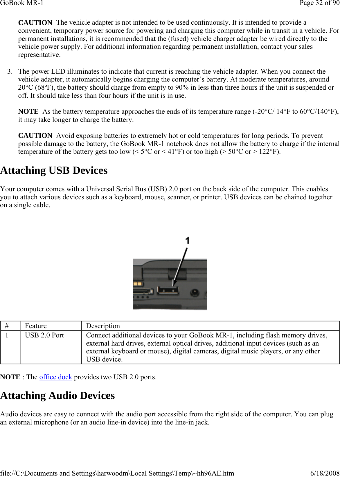  CAUTION  The vehicle adapter is not intended to be used continuously. It is intended to provide a convenient, temporary power source for powering and charging this computer while in transit in a vehicle. For permanent installations, it is recommended that the (fused) vehicle charger adapter be wired directly to the vehicle power supply. For additional information regarding permanent installation, contact your sales representative. 3. The power LED illuminates to indicate that current is reaching the vehicle adapter. When you connect the vehicle adapter, it automatically begins charging the computer’s battery. At moderate temperatures, around 20°C (68ºF), the battery should charge from empty to 90% in less than three hours if the unit is suspended or off. It should take less than four hours if the unit is in use.   NOTE  As the battery temperature approaches the ends of its temperature range (-20°C/ 14°F to 60°C/140°F), it may take longer to charge the battery.  CAUTION  Avoid exposing batteries to extremely hot or cold temperatures for long periods. To prevent possible damage to the battery, the GoBook MR-1 notebook does not allow the battery to charge if the internal temperature of the battery gets too low (&lt; 5°C or &lt; 41°F) or too high (&gt; 50°C or &gt; 122°F). Attaching USB Devices Your computer comes with a Universal Serial Bus (USB) 2.0 port on the back side of the computer. This enables you to attach various devices such as a keyboard, mouse, scanner, or printer. USB devices can be chained together on a single cable.    NOTE : The office dock provides two USB 2.0 ports. Attaching Audio Devices Audio devices are easy to connect with the audio port accessible from the right side of the computer. You can plug an external microphone (or an audio line-in device) into the line-in jack.#  Feature  Description 1  USB 2.0 Port  Connect additional devices to your GoBook MR-1, including flash memory drives, external hard drives, external optical drives, additional input devices (such as an external keyboard or mouse), digital cameras, digital music players, or any other USB device. Page 32 of 90GoBook MR-16/18/2008file://C:\Documents and Settings\harwoodm\Local Settings\Temp\~hh96AE.htm