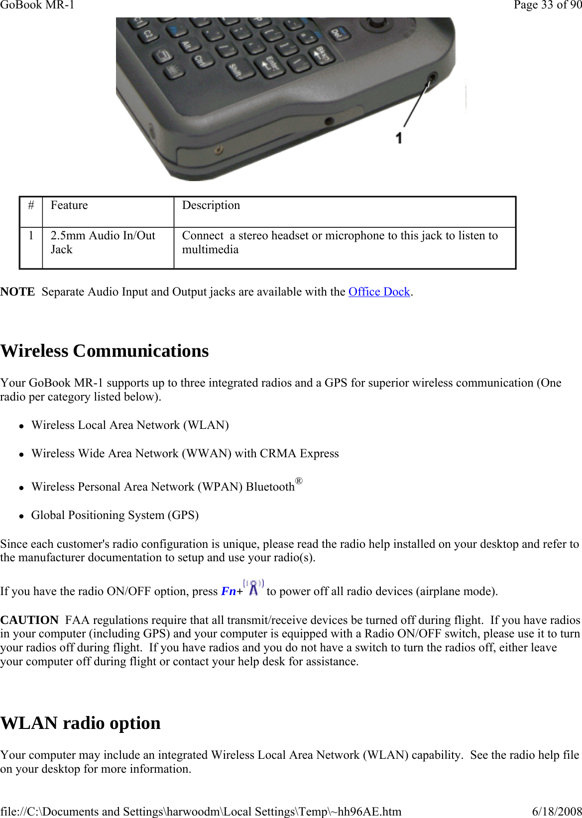  NOTE  Separate Audio Input and Output jacks are available with the Office Dock.  Wireless Communications Your GoBook MR-1 supports up to three integrated radios and a GPS for superior wireless communication (One radio per category listed below). zWireless Local Area Network (WLAN) zWireless Wide Area Network (WWAN) with CRMA Express zWireless Personal Area Network (WPAN) Bluetooth® zGlobal Positioning System (GPS) Since each customer&apos;s radio configuration is unique, please read the radio help installed on your desktop and refer to the manufacturer documentation to setup and use your radio(s). If you have the radio ON/OFF option, press Fn+ to power off all radio devices (airplane mode). CAUTION  FAA regulations require that all transmit/receive devices be turned off during flight.  If you have radios in your computer (including GPS) and your computer is equipped with a Radio ON/OFF switch, please use it to turn your radios off during flight.  If you have radios and you do not have a switch to turn the radios off, either leave your computer off during flight or contact your help desk for assistance.   WLAN radio option Your computer may include an integrated Wireless Local Area Network (WLAN) capability.  See the radio help file on your desktop for more information. #  Feature  Description 1  2.5mm Audio In/Out Jack Connect  a stereo headset or microphone to this jack to listen to multimedia  Page 33 of 90GoBook MR-16/18/2008file://C:\Documents and Settings\harwoodm\Local Settings\Temp\~hh96AE.htm