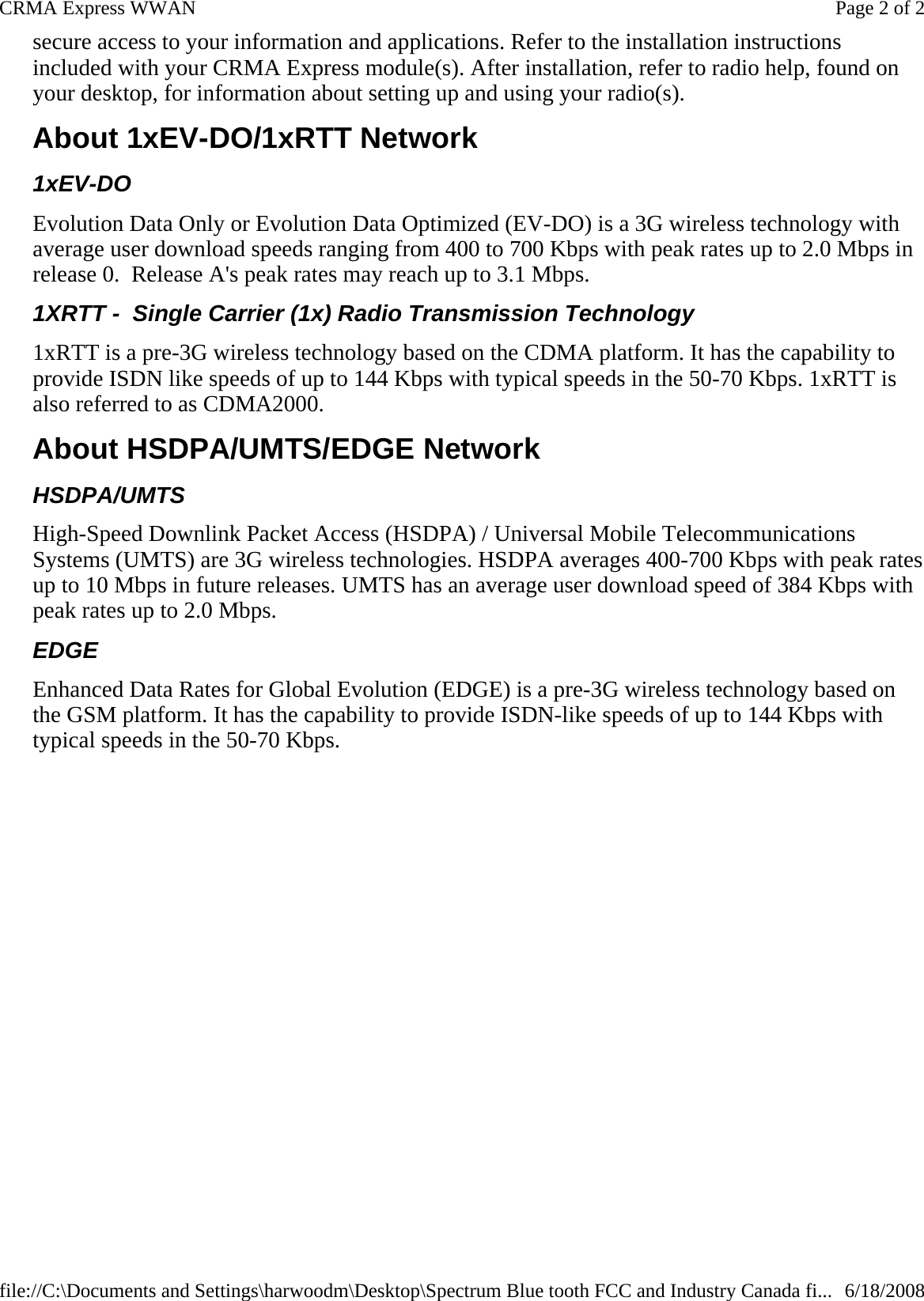 secure access to your information and applications. Refer to the installation instructions included with your CRMA Express module(s). After installation, refer to radio help, found on your desktop, for information about setting up and using your radio(s). About 1xEV-DO/1xRTT Network 1xEV-DO Evolution Data Only or Evolution Data Optimized (EV-DO) is a 3G wireless technology with average user download speeds ranging from 400 to 700 Kbps with peak rates up to 2.0 Mbps in release 0.  Release A&apos;s peak rates may reach up to 3.1 Mbps. 1XRTT -  Single Carrier (1x) Radio Transmission Technology 1xRTT is a pre-3G wireless technology based on the CDMA platform. It has the capability to provide ISDN like speeds of up to 144 Kbps with typical speeds in the 50-70 Kbps. 1xRTT is also referred to as CDMA2000.  About HSDPA/UMTS/EDGE Network HSDPA/UMTS High-Speed Downlink Packet Access (HSDPA) / Universal Mobile Telecommunications Systems (UMTS) are 3G wireless technologies. HSDPA averages 400-700 Kbps with peak rates up to 10 Mbps in future releases. UMTS has an average user download speed of 384 Kbps with peak rates up to 2.0 Mbps. EDGE Enhanced Data Rates for Global Evolution (EDGE) is a pre-3G wireless technology based on the GSM platform. It has the capability to provide ISDN-like speeds of up to 144 Kbps with typical speeds in the 50-70 Kbps.  Page 2 of 2CRMA Express WWAN6/18/2008file://C:\Documents and Settings\harwoodm\Desktop\Spectrum Blue tooth FCC and Industry Canada fi...