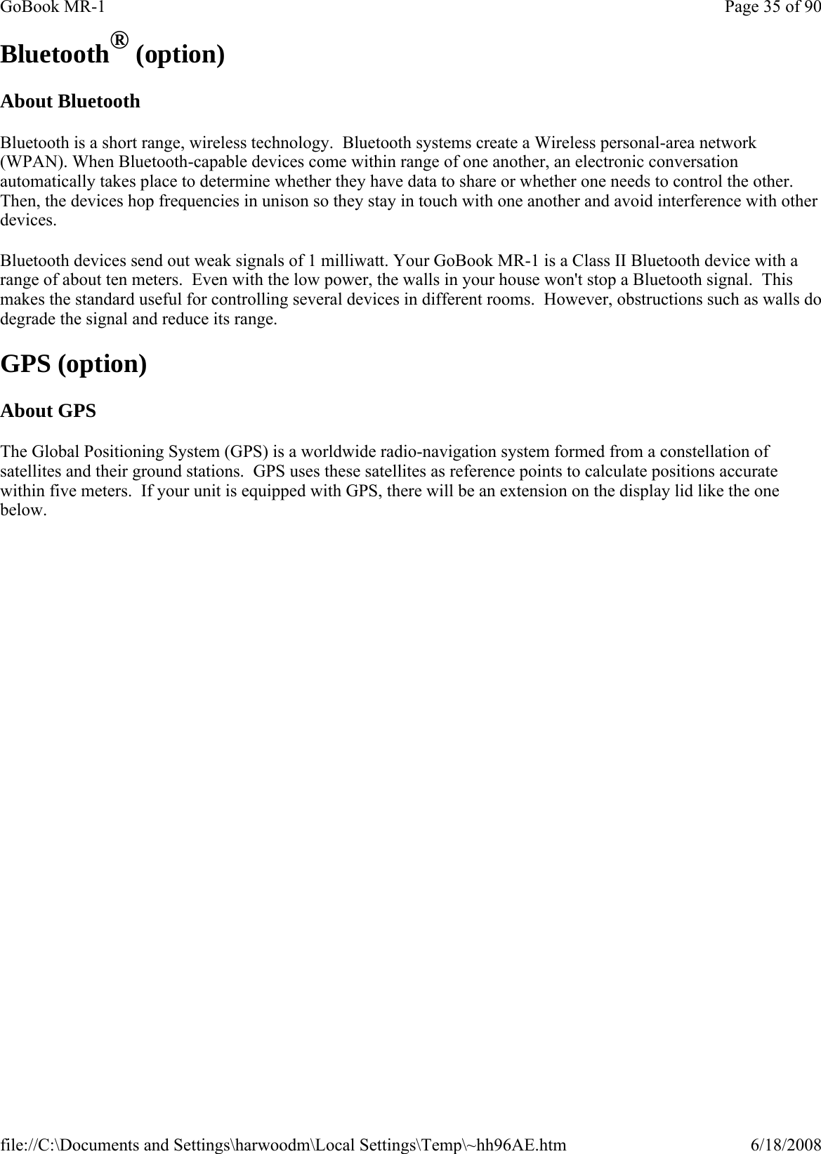 Bluetooth® (option) About Bluetooth Bluetooth is a short range, wireless technology.  Bluetooth systems create a Wireless personal-area network (WPAN). When Bluetooth-capable devices come within range of one another, an electronic conversation automatically takes place to determine whether they have data to share or whether one needs to control the other. Then, the devices hop frequencies in unison so they stay in touch with one another and avoid interference with other devices.  Bluetooth devices send out weak signals of 1 milliwatt. Your GoBook MR-1 is a Class II Bluetooth device with a range of about ten meters.  Even with the low power, the walls in your house won&apos;t stop a Bluetooth signal.  This makes the standard useful for controlling several devices in different rooms.  However, obstructions such as walls do degrade the signal and reduce its range. GPS (option) About GPS The Global Positioning System (GPS) is a worldwide radio-navigation system formed from a constellation of satellites and their ground stations.  GPS uses these satellites as reference points to calculate positions accurate within five meters.  If your unit is equipped with GPS, there will be an extension on the display lid like the one below. Page 35 of 90GoBook MR-16/18/2008file://C:\Documents and Settings\harwoodm\Local Settings\Temp\~hh96AE.htm