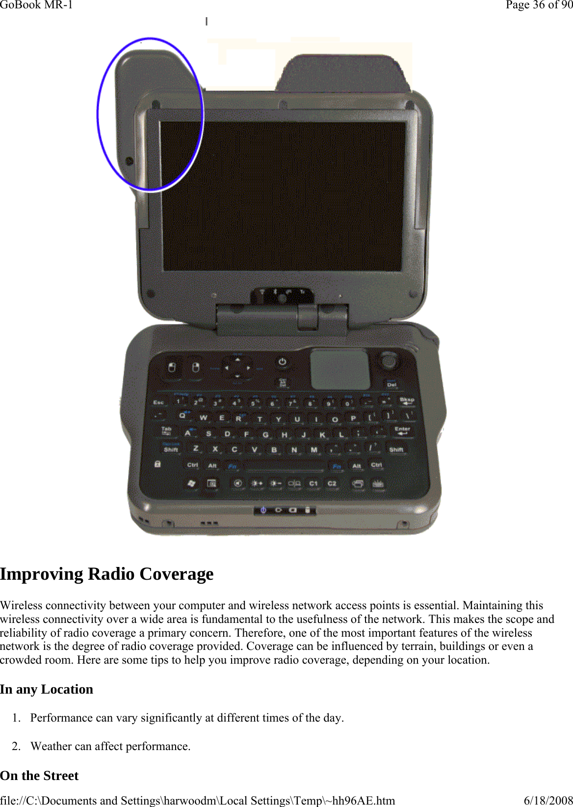  Improving Radio Coverage Wireless connectivity between your computer and wireless network access points is essential. Maintaining this wireless connectivity over a wide area is fundamental to the usefulness of the network. This makes the scope and reliability of radio coverage a primary concern. Therefore, one of the most important features of the wireless network is the degree of radio coverage provided. Coverage can be influenced by terrain, buildings or even a crowded room. Here are some tips to help you improve radio coverage, depending on your location. In any Location 1. Performance can vary significantly at different times of the day. 2. Weather can affect performance.  On the Street Page 36 of 90GoBook MR-16/18/2008file://C:\Documents and Settings\harwoodm\Local Settings\Temp\~hh96AE.htm