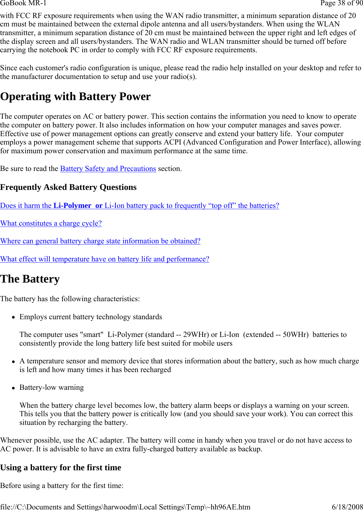 with FCC RF exposure requirements when using the WAN radio transmitter, a minimum separation distance of 20 cm must be maintained between the external dipole antenna and all users/bystanders. When using the WLAN transmitter, a minimum separation distance of 20 cm must be maintained between the upper right and left edges of the display screen and all users/bystanders. The WAN radio and WLAN transmitter should be turned off before carrying the notebook PC in order to comply with FCC RF exposure requirements. Since each customer&apos;s radio configuration is unique, please read the radio help installed on your desktop and refer to the manufacturer documentation to setup and use your radio(s). Operating with Battery Power The computer operates on AC or battery power. This section contains the information you need to know to operate the computer on battery power. It also includes information on how your computer manages and saves power. Effective use of power management options can greatly conserve and extend your battery life.  Your computer employs a power management scheme that supports ACPI (Advanced Configuration and Power Interface), allowing for maximum power conservation and maximum performance at the same time. Be sure to read the Battery Safety and Precautions section. Frequently Asked Battery Questions Does it harm the Li-Polymer  or Li-Ion battery pack to frequently “top off” the batteries?   What constitutes a charge cycle?  Where can general battery charge state information be obtained?  What effect will temperature have on battery life and performance?  The Battery The battery has the following characteristics:  zEmploys current battery technology standards The computer uses &quot;smart&quot;  Li-Polymer (standard -- 29WHr) or Li-Ion  (extended -- 50WHr)  batteries to consistently provide the long battery life best suited for mobile users zA temperature sensor and memory device that stores information about the battery, such as how much charge is left and how many times it has been recharged zBattery-low warning When the battery charge level becomes low, the battery alarm beeps or displays a warning on your screen. This tells you that the battery power is critically low (and you should save your work). You can correct this situation by recharging the battery. Whenever possible, use the AC adapter. The battery will come in handy when you travel or do not have access to AC power. It is advisable to have an extra fully-charged battery available as backup.  Using a battery for the first time Before using a battery for the first time: Page 38 of 90GoBook MR-16/18/2008file://C:\Documents and Settings\harwoodm\Local Settings\Temp\~hh96AE.htm