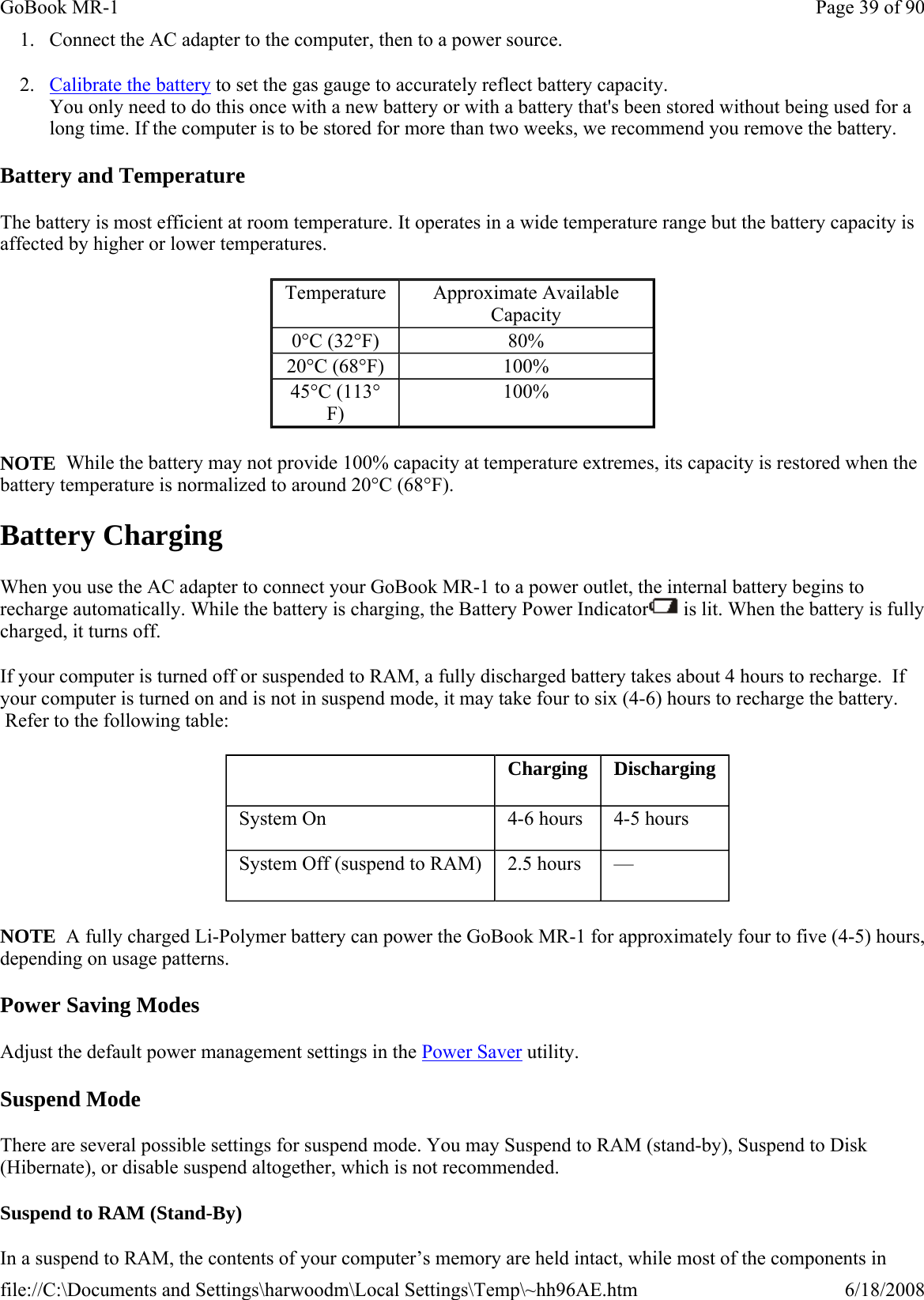 1. Connect the AC adapter to the computer, then to a power source. 2. Calibrate the battery to set the gas gauge to accurately reflect battery capacity. You only need to do this once with a new battery or with a battery that&apos;s been stored without being used for a long time. If the computer is to be stored for more than two weeks, we recommend you remove the battery. Battery and Temperature The battery is most efficient at room temperature. It operates in a wide temperature range but the battery capacity is affected by higher or lower temperatures.   NOTE  While the battery may not provide 100% capacity at temperature extremes, its capacity is restored when the battery temperature is normalized to around 20°C (68°F). Battery Charging When you use the AC adapter to connect your GoBook MR-1 to a power outlet, the internal battery begins to recharge automatically. While the battery is charging, the Battery Power Indicator  is lit. When the battery is fully charged, it turns off. If your computer is turned off or suspended to RAM, a fully discharged battery takes about 4 hours to recharge.  If your computer is turned on and is not in suspend mode, it may take four to six (4-6) hours to recharge the battery.  Refer to the following table: NOTE  A fully charged Li-Polymer battery can power the GoBook MR-1 for approximately four to five (4-5) hours, depending on usage patterns. Power Saving Modes Adjust the default power management settings in the Power Saver utility. Suspend Mode There are several possible settings for suspend mode. You may Suspend to RAM (stand-by), Suspend to Disk (Hibernate), or disable suspend altogether, which is not recommended. Suspend to RAM (Stand-By) In a suspend to RAM, the contents of your computer’s memory are held intact, while most of the components in Temperature  Approximate Available Capacity 0°C (32°F)  80% 20°C (68°F)  100% 45°C (113°F) 100%    Charging   Discharging System On   4-6 hours   4-5 hours System Off (suspend to RAM)   2.5 hours   —  Page 39 of 90GoBook MR-16/18/2008file://C:\Documents and Settings\harwoodm\Local Settings\Temp\~hh96AE.htm