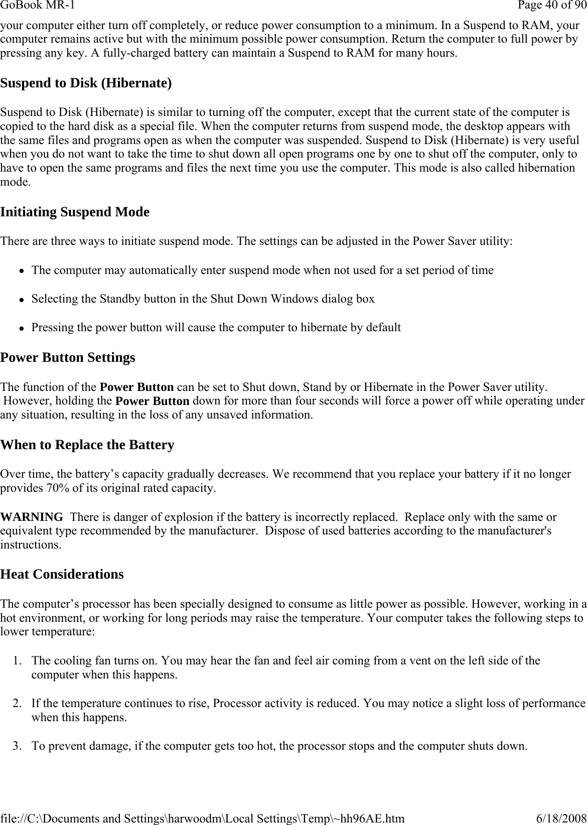 your computer either turn off completely, or reduce power consumption to a minimum. In a Suspend to RAM, your computer remains active but with the minimum possible power consumption. Return the computer to full power by pressing any key. A fully-charged battery can maintain a Suspend to RAM for many hours.  Suspend to Disk (Hibernate) Suspend to Disk (Hibernate) is similar to turning off the computer, except that the current state of the computer is copied to the hard disk as a special file. When the computer returns from suspend mode, the desktop appears with the same files and programs open as when the computer was suspended. Suspend to Disk (Hibernate) is very useful when you do not want to take the time to shut down all open programs one by one to shut off the computer, only to have to open the same programs and files the next time you use the computer. This mode is also called hibernation mode. Initiating Suspend Mode There are three ways to initiate suspend mode. The settings can be adjusted in the Power Saver utility: zThe computer may automatically enter suspend mode when not used for a set period of time zSelecting the Standby button in the Shut Down Windows dialog box zPressing the power button will cause the computer to hibernate by default Power Button Settings The function of the Power Button can be set to Shut down, Stand by or Hibernate in the Power Saver utility.  However, holding the Power Button down for more than four seconds will force a power off while operating under any situation, resulting in the loss of any unsaved information. When to Replace the Battery Over time, the battery’s capacity gradually decreases. We recommend that you replace your battery if it no longer provides 70% of its original rated capacity. WARNING  There is danger of explosion if the battery is incorrectly replaced.  Replace only with the same or equivalent type recommended by the manufacturer.  Dispose of used batteries according to the manufacturer&apos;s instructions. Heat Considerations The computer’s processor has been specially designed to consume as little power as possible. However, working in a hot environment, or working for long periods may raise the temperature. Your computer takes the following steps to lower temperature: 1. The cooling fan turns on. You may hear the fan and feel air coming from a vent on the left side of the computer when this happens.  2. If the temperature continues to rise, Processor activity is reduced. You may notice a slight loss of performance when this happens. 3. To prevent damage, if the computer gets too hot, the processor stops and the computer shuts down. Page 40 of 90GoBook MR-16/18/2008file://C:\Documents and Settings\harwoodm\Local Settings\Temp\~hh96AE.htm