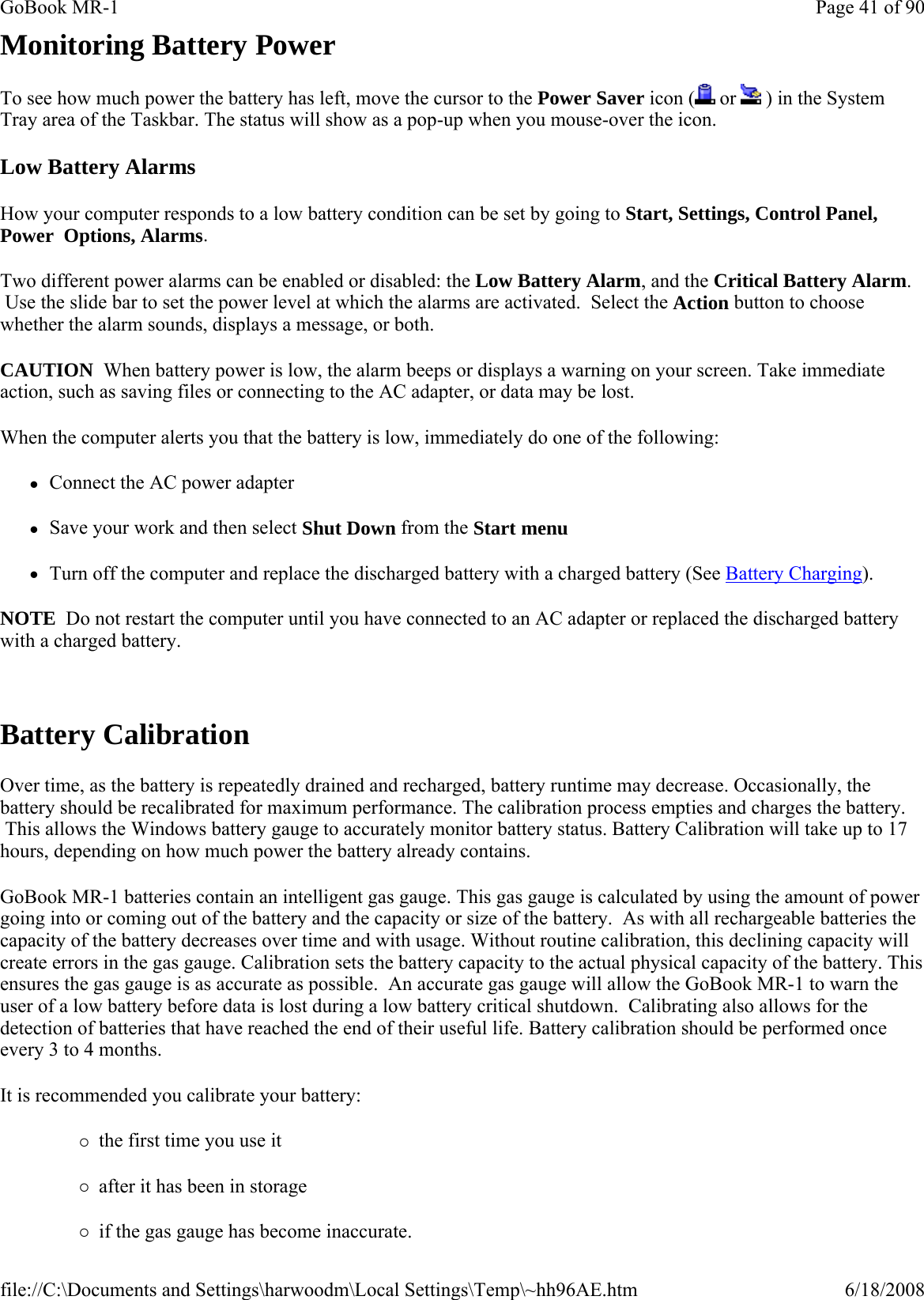 Monitoring Battery Power To see how much power the battery has left, move the cursor to the Power Saver icon (  or   ) in the System Tray area of the Taskbar. The status will show as a pop-up when you mouse-over the icon. Low Battery Alarms How your computer responds to a low battery condition can be set by going to Start, Settings, Control Panel, Power  Options, Alarms. Two different power alarms can be enabled or disabled: the Low Battery Alarm, and the Critical Battery Alarm.  Use the slide bar to set the power level at which the alarms are activated.  Select the Action button to choose whether the alarm sounds, displays a message, or both. CAUTION  When battery power is low, the alarm beeps or displays a warning on your screen. Take immediate action, such as saving files or connecting to the AC adapter, or data may be lost.  When the computer alerts you that the battery is low, immediately do one of the following: zConnect the AC power adapter zSave your work and then select Shut Down from the Start menu zTurn off the computer and replace the discharged battery with a charged battery (See Battery Charging). NOTE  Do not restart the computer until you have connected to an AC adapter or replaced the discharged battery with a charged battery.   Battery Calibration Over time, as the battery is repeatedly drained and recharged, battery runtime may decrease. Occasionally, the battery should be recalibrated for maximum performance. The calibration process empties and charges the battery.  This allows the Windows battery gauge to accurately monitor battery status. Battery Calibration will take up to 17 hours, depending on how much power the battery already contains. GoBook MR-1 batteries contain an intelligent gas gauge. This gas gauge is calculated by using the amount of power going into or coming out of the battery and the capacity or size of the battery.  As with all rechargeable batteries the capacity of the battery decreases over time and with usage. Without routine calibration, this declining capacity will create errors in the gas gauge. Calibration sets the battery capacity to the actual physical capacity of the battery. This ensures the gas gauge is as accurate as possible.  An accurate gas gauge will allow the GoBook MR-1 to warn the user of a low battery before data is lost during a low battery critical shutdown.  Calibrating also allows for the detection of batteries that have reached the end of their useful life. Battery calibration should be performed once every 3 to 4 months. It is recommended you calibrate your battery: {the first time you use it {after it has been in storage {if the gas gauge has become inaccurate.Page 41 of 90GoBook MR-16/18/2008file://C:\Documents and Settings\harwoodm\Local Settings\Temp\~hh96AE.htm
