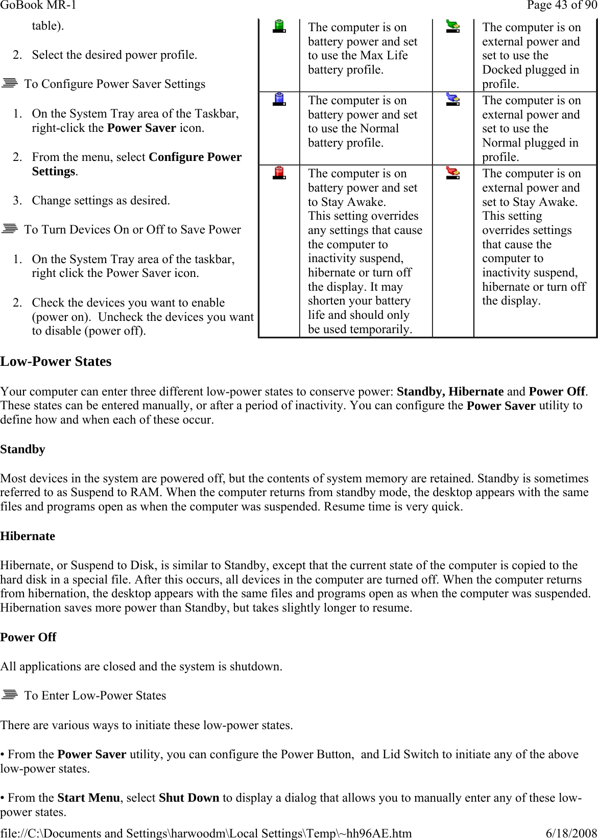 table). 2. Select the desired power profile.   To Configure Power Saver Settings 1. On the System Tray area of the Taskbar, right-click the Power Saver icon. 2. From the menu, select Configure Power Settings. 3. Change settings as desired.    To Turn Devices On or Off to Save Power 1. On the System Tray area of the taskbar, right click the Power Saver icon. 2. Check the devices you want to enable (power on).  Uncheck the devices you want to disable (power off). Low-Power States Your computer can enter three different low-power states to conserve power: Standby, Hibernate and Power Off. These states can be entered manually, or after a period of inactivity. You can configure the Power Saver utility to define how and when each of these occur. Standby Most devices in the system are powered off, but the contents of system memory are retained. Standby is sometimes referred to as Suspend to RAM. When the computer returns from standby mode, the desktop appears with the same files and programs open as when the computer was suspended. Resume time is very quick. Hibernate Hibernate, or Suspend to Disk, is similar to Standby, except that the current state of the computer is copied to the hard disk in a special file. After this occurs, all devices in the computer are turned off. When the computer returns from hibernation, the desktop appears with the same files and programs open as when the computer was suspended. Hibernation saves more power than Standby, but takes slightly longer to resume. Power Off All applications are closed and the system is shutdown.   To Enter Low-Power States There are various ways to initiate these low-power states. • From the Power Saver utility, you can configure the Power Button,  and Lid Switch to initiate any of the above low-power states. • From the Start Menu, select Shut Down to display a dialog that allows you to manually enter any of these low-power states.  The computer is on battery power and set to use the Max Life battery profile.  The computer is on external power and set to use the Docked plugged in profile.  The computer is on battery power and set to use the Normal battery profile.  The computer is on external power and set to use the Normal plugged in profile.  The computer is on battery power and set to Stay Awake.  This setting overrides any settings that cause the computer to inactivity suspend, hibernate or turn off the display. It may shorten your battery life and should only be used temporarily.    The computer is on external power and set to Stay Awake. This setting overrides settings that cause the computer to inactivity suspend, hibernate or turn off the display. Page 43 of 90GoBook MR-16/18/2008file://C:\Documents and Settings\harwoodm\Local Settings\Temp\~hh96AE.htm