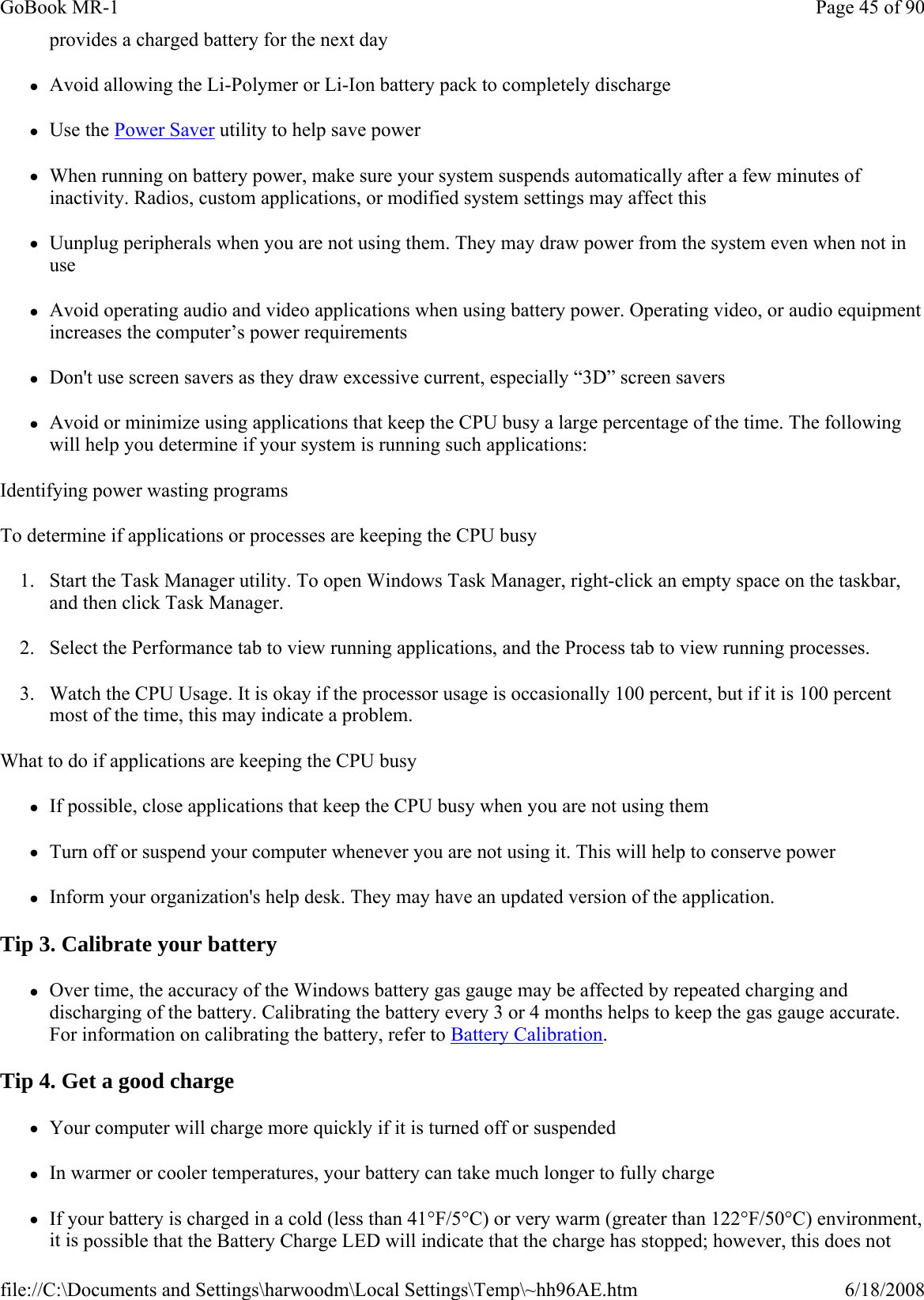 provides a charged battery for the next day zAvoid allowing the Li-Polymer or Li-Ion battery pack to completely discharge zUse the Power Saver utility to help save power zWhen running on battery power, make sure your system suspends automatically after a few minutes of inactivity. Radios, custom applications, or modified system settings may affect this zUunplug peripherals when you are not using them. They may draw power from the system even when not in use zAvoid operating audio and video applications when using battery power. Operating video, or audio equipment increases the computer’s power requirements zDon&apos;t use screen savers as they draw excessive current, especially “3D” screen savers zAvoid or minimize using applications that keep the CPU busy a large percentage of the time. The following will help you determine if your system is running such applications: Identifying power wasting programs To determine if applications or processes are keeping the CPU busy 1. Start the Task Manager utility. To open Windows Task Manager, right-click an empty space on the taskbar, and then click Task Manager. 2. Select the Performance tab to view running applications, and the Process tab to view running processes. 3. Watch the CPU Usage. It is okay if the processor usage is occasionally 100 percent, but if it is 100 percent most of the time, this may indicate a problem. What to do if applications are keeping the CPU busy zIf possible, close applications that keep the CPU busy when you are not using them zTurn off or suspend your computer whenever you are not using it. This will help to conserve power zInform your organization&apos;s help desk. They may have an updated version of the application. Tip 3. Calibrate your battery zOver time, the accuracy of the Windows battery gas gauge may be affected by repeated charging and discharging of the battery. Calibrating the battery every 3 or 4 months helps to keep the gas gauge accurate. For information on calibrating the battery, refer to Battery Calibration. Tip 4. Get a good charge zYour computer will charge more quickly if it is turned off or suspended zIn warmer or cooler temperatures, your battery can take much longer to fully charge zIf your battery is charged in a cold (less than 41°F/5°C) or very warm (greater than 122°F/50°C) environment, it is possible that the Battery Charge LED will indicate that the charge has stopped; however, this does not Page 45 of 90GoBook MR-16/18/2008file://C:\Documents and Settings\harwoodm\Local Settings\Temp\~hh96AE.htm