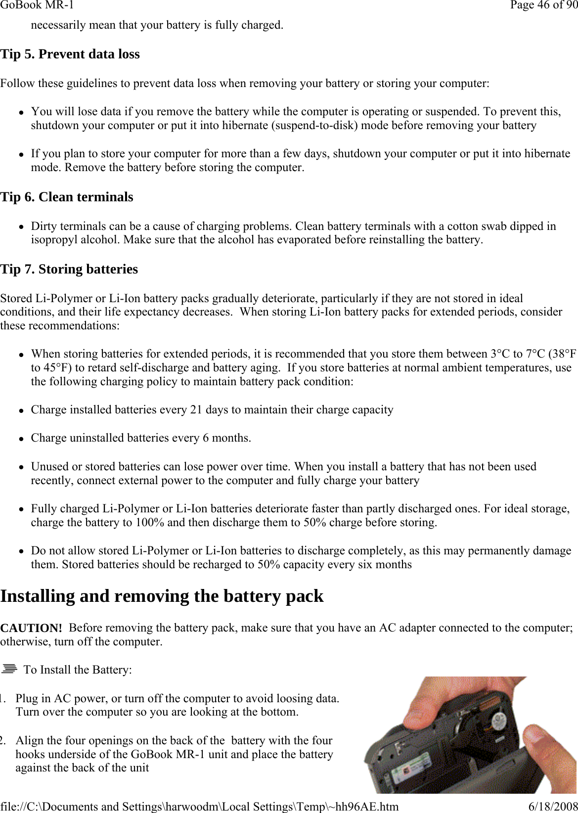 necessarily mean that your battery is fully charged. Tip 5. Prevent data loss Follow these guidelines to prevent data loss when removing your battery or storing your computer: zYou will lose data if you remove the battery while the computer is operating or suspended. To prevent this, shutdown your computer or put it into hibernate (suspend-to-disk) mode before removing your battery zIf you plan to store your computer for more than a few days, shutdown your computer or put it into hibernate mode. Remove the battery before storing the computer. Tip 6. Clean terminals zDirty terminals can be a cause of charging problems. Clean battery terminals with a cotton swab dipped in isopropyl alcohol. Make sure that the alcohol has evaporated before reinstalling the battery. Tip 7. Storing batteries Stored Li-Polymer or Li-Ion battery packs gradually deteriorate, particularly if they are not stored in ideal conditions, and their life expectancy decreases.  When storing Li-Ion battery packs for extended periods, consider these recommendations: zWhen storing batteries for extended periods, it is recommended that you store them between 3°C to 7°C (38°F to 45°F) to retard self-discharge and battery aging.  If you store batteries at normal ambient temperatures, use the following charging policy to maintain battery pack condition:   zCharge installed batteries every 21 days to maintain their charge capacity zCharge uninstalled batteries every 6 months. zUnused or stored batteries can lose power over time. When you install a battery that has not been used recently, connect external power to the computer and fully charge your battery zFully charged Li-Polymer or Li-Ion batteries deteriorate faster than partly discharged ones. For ideal storage, charge the battery to 100% and then discharge them to 50% charge before storing.  zDo not allow stored Li-Polymer or Li-Ion batteries to discharge completely, as this may permanently damage them. Stored batteries should be recharged to 50% capacity every six months Installing and removing the battery pack CAUTION!  Before removing the battery pack, make sure that you have an AC adapter connected to the computer; otherwise, turn off the computer.   To Install the Battery: 1. Plug in AC power, or turn off the computer to avoid loosing data. Turn over the computer so you are looking at the bottom. 2. Align the four openings on the back of the  battery with the four hooks underside of the GoBook MR-1 unit and place the battery against the back of the unit Page 46 of 90GoBook MR-16/18/2008file://C:\Documents and Settings\harwoodm\Local Settings\Temp\~hh96AE.htm