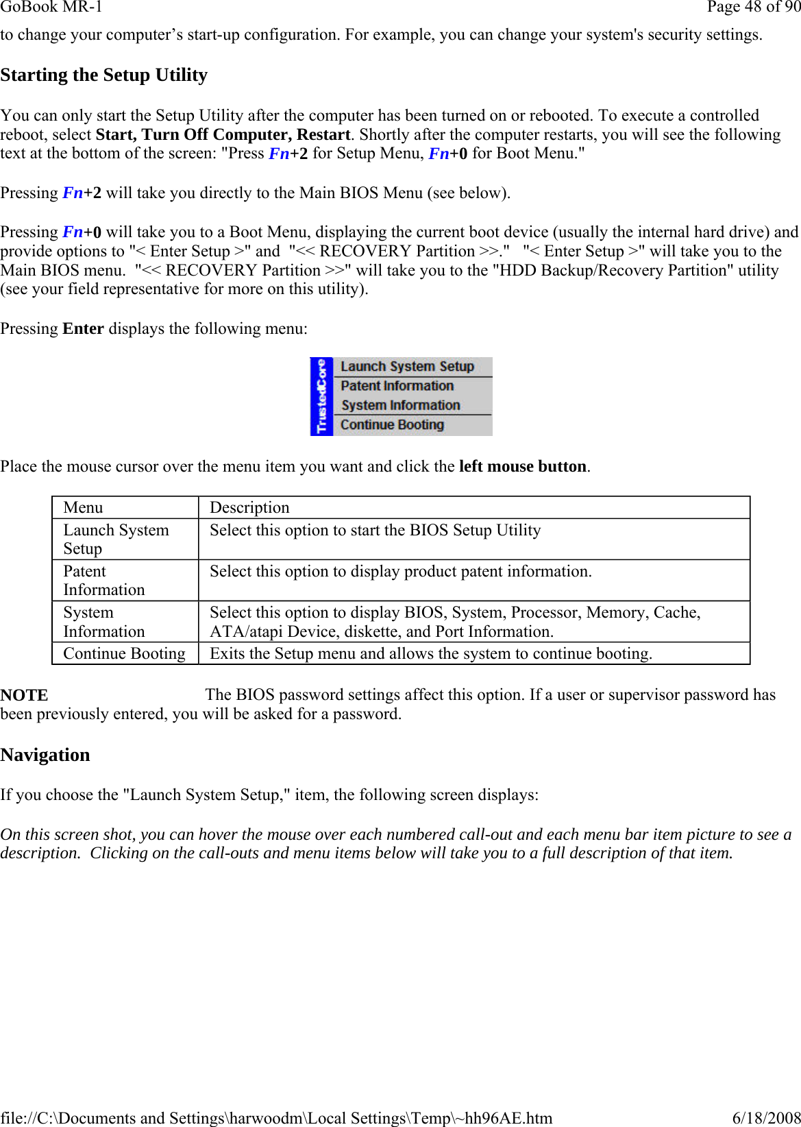 to change your computer’s start-up configuration. For example, you can change your system&apos;s security settings. Starting the Setup Utility You can only start the Setup Utility after the computer has been turned on or rebooted. To execute a controlled reboot, select Start, Turn Off Computer, Restart. Shortly after the computer restarts, you will see the following text at the bottom of the screen: &quot;Press Fn+2 for Setup Menu, Fn+0 for Boot Menu.&quot;   Pressing Fn+2 will take you directly to the Main BIOS Menu (see below).   Pressing Fn+0 will take you to a Boot Menu, displaying the current boot device (usually the internal hard drive) and provide options to &quot;&lt; Enter Setup &gt;&quot; and  &quot;&lt;&lt; RECOVERY Partition &gt;&gt;.&quot;   &quot;&lt; Enter Setup &gt;&quot; will take you to the Main BIOS menu.  &quot;&lt;&lt; RECOVERY Partition &gt;&gt;&quot; will take you to the &quot;HDD Backup/Recovery Partition&quot; utility (see your field representative for more on this utility).   Pressing Enter displays the following menu:  Place the mouse cursor over the menu item you want and click the left mouse button. NOTE     The BIOS password settings affect this option. If a user or supervisor password has been previously entered, you will be asked for a password. Navigation If you choose the &quot;Launch System Setup,&quot; item, the following screen displays: On this screen shot, you can hover the mouse over each numbered call-out and each menu bar item picture to see a description.  Clicking on the call-outs and menu items below will take you to a full description of that item.Menu  Description Launch System Setup Select this option to start the BIOS Setup Utility Patent Information Select this option to display product patent information. System Information Select this option to display BIOS, System, Processor, Memory, Cache, ATA/atapi Device, diskette, and Port Information. Continue Booting  Exits the Setup menu and allows the system to continue booting. Page 48 of 90GoBook MR-16/18/2008file://C:\Documents and Settings\harwoodm\Local Settings\Temp\~hh96AE.htm