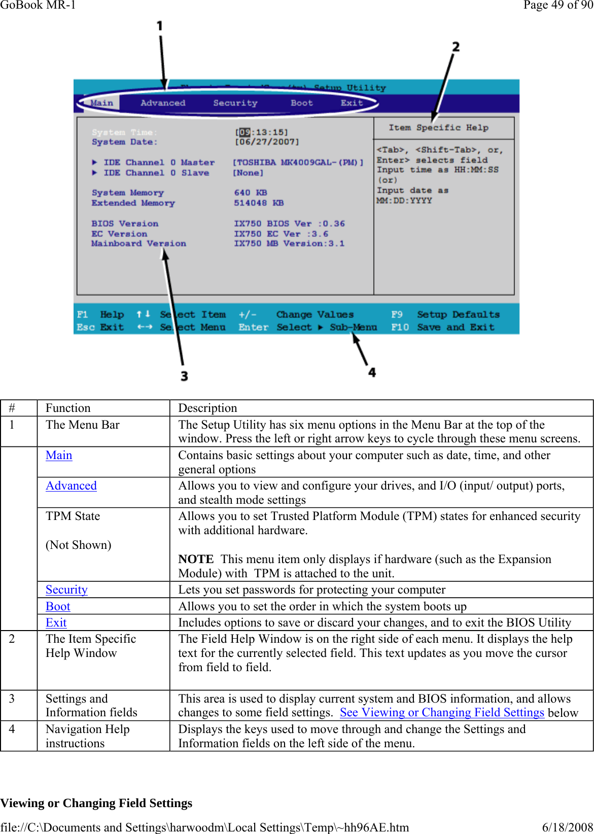    Viewing or Changing Field Settings #  Function  Description 1  The Menu Bar  The Setup Utility has six menu options in the Menu Bar at the top of the window. Press the left or right arrow keys to cycle through these menu screens.     Main Contains basic settings about your computer such as date, time, and other general options Advanced Allows you to view and configure your drives, and I/O (input/ output) ports, and stealth mode settings TPM State (Not Shown) Allows you to set Trusted Platform Module (TPM) states for enhanced security with additional hardware.   NOTE  This menu item only displays if hardware (such as the Expansion Module) with  TPM is attached to the unit. Security Lets you set passwords for protecting your computer Boot Allows you to set the order in which the system boots up Exit Includes options to save or discard your changes, and to exit the BIOS Utility 2  The Item Specific Help Window   The Field Help Window is on the right side of each menu. It displays the help text for the currently selected field. This text updates as you move the cursor from field to field.    3  Settings and Information fields This area is used to display current system and BIOS information, and allows changes to some field settings.  See Viewing or Changing Field Settings below 4  Navigation Help instructions Displays the keys used to move through and change the Settings and Information fields on the left side of the menu. Page 49 of 90GoBook MR-16/18/2008file://C:\Documents and Settings\harwoodm\Local Settings\Temp\~hh96AE.htm