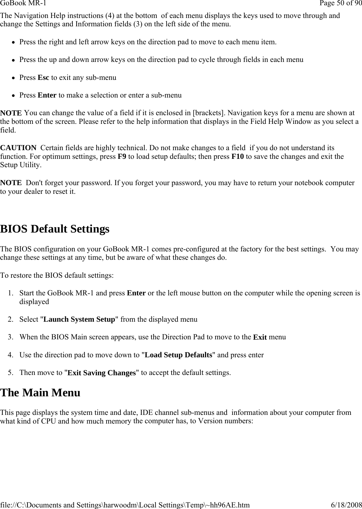 The Navigation Help instructions (4) at the bottom  of each menu displays the keys used to move through and change the Settings and Information fields (3) on the left side of the menu. zPress the right and left arrow keys on the direction pad to move to each menu item. zPress the up and down arrow keys on the direction pad to cycle through fields in each menu zPress Esc to exit any sub-menu zPress Enter to make a selection or enter a sub-menu NOTE You can change the value of a field if it is enclosed in [brackets]. Navigation keys for a menu are shown at the bottom of the screen. Please refer to the help information that displays in the Field Help Window as you select a field. CAUTION  Certain fields are highly technical. Do not make changes to a field  if you do not understand its function. For optimum settings, press F9 to load setup defaults; then press F10 to save the changes and exit the Setup Utility. NOTE  Don&apos;t forget your password. If you forget your password, you may have to return your notebook computer to your dealer to reset it.   BIOS Default Settings The BIOS configuration on your GoBook MR-1 comes pre-configured at the factory for the best settings.  You may change these settings at any time, but be aware of what these changes do. To restore the BIOS default settings: 1. Start the GoBook MR-1 and press Enter or the left mouse button on the computer while the opening screen is displayed 2. Select &quot;Launch System Setup&quot; from the displayed menu 3. When the BIOS Main screen appears, use the Direction Pad to move to the Exit menu 4. Use the direction pad to move down to &quot;Load Setup Defaults&quot; and press enter 5. Then move to &quot;Exit Saving Changes&quot; to accept the default settings.   The Main Menu This page displays the system time and date, IDE channel sub-menus and  information about your computer from what kind of CPU and how much memory the computer has, to Version numbers:Page 50 of 90GoBook MR-16/18/2008file://C:\Documents and Settings\harwoodm\Local Settings\Temp\~hh96AE.htm