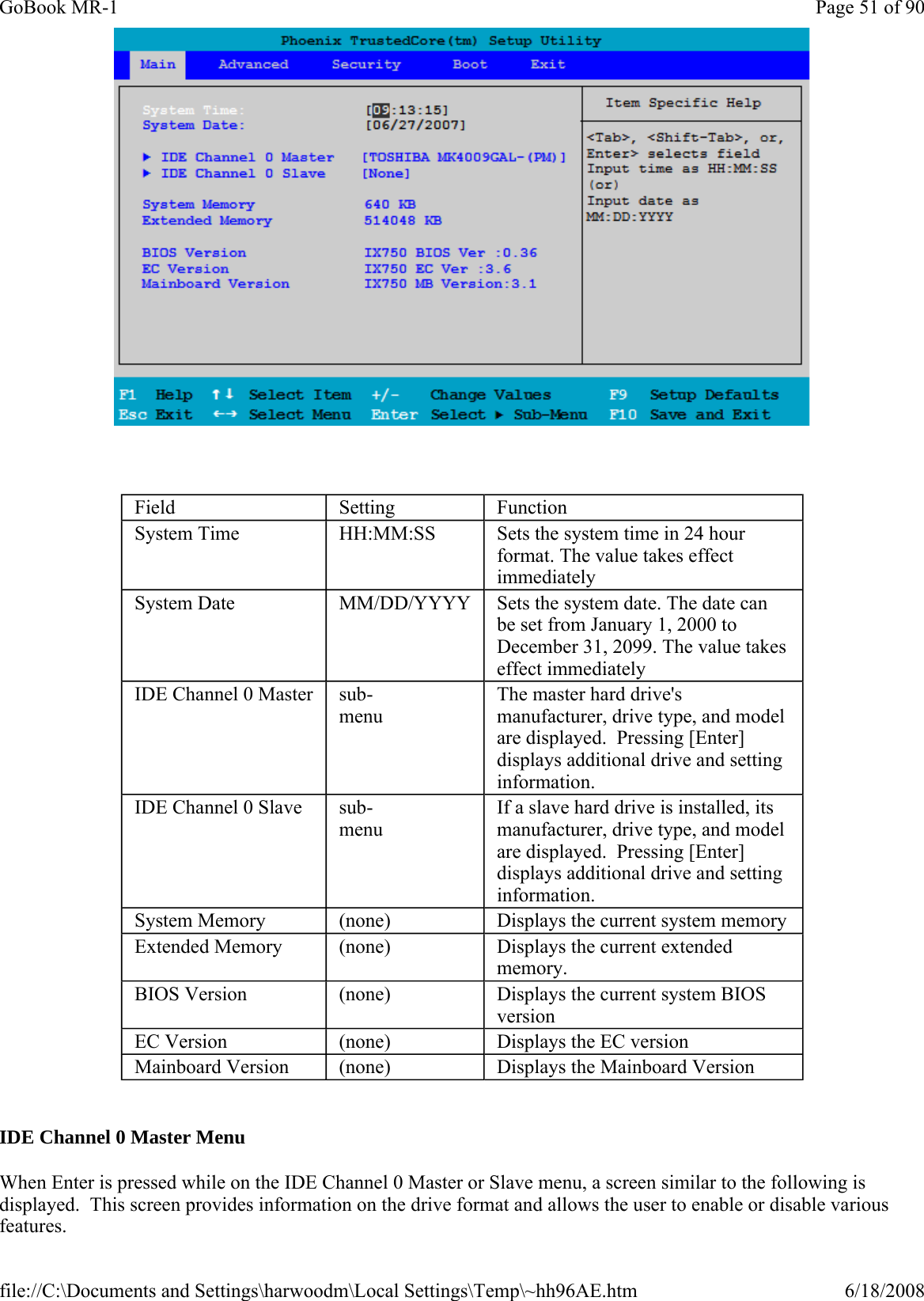      IDE Channel 0 Master Menu When Enter is pressed while on the IDE Channel 0 Master or Slave menu, a screen similar to the following is displayed.  This screen provides information on the drive format and allows the user to enable or disable various features. Field  Setting  Function System Time  HH:MM:SS   Sets the system time in 24 hour format. The value takes effect immediately System Date  MM/DD/YYYY  Sets the system date. The date can be set from January 1, 2000 to December 31, 2099. The value takes effect immediately IDE Channel 0 Master  sub-menu The master hard drive&apos;s manufacturer, drive type, and model are displayed.  Pressing [Enter] displays additional drive and setting information. IDE Channel 0 Slave   sub-menu If a slave hard drive is installed, its manufacturer, drive type, and model are displayed.  Pressing [Enter] displays additional drive and setting information. System Memory  (none)  Displays the current system memory Extended Memory  (none)  Displays the current extended memory. BIOS Version  (none)  Displays the current system BIOS version EC Version  (none)  Displays the EC version Mainboard Version  (none)  Displays the Mainboard Version Page 51 of 90GoBook MR-16/18/2008file://C:\Documents and Settings\harwoodm\Local Settings\Temp\~hh96AE.htm