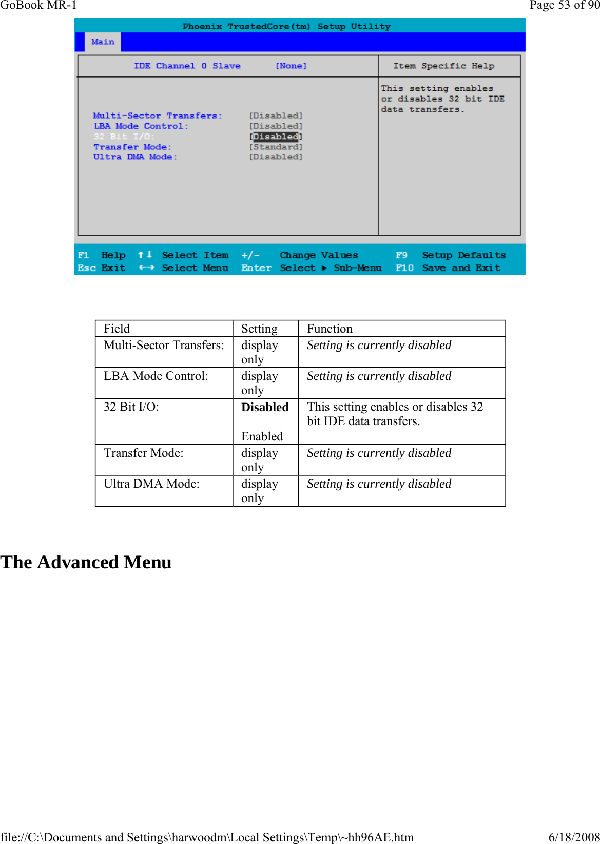      The Advanced Menu Field  Setting  Function Multi-Sector Transfers:  display only Setting is currently disabled LBA Mode Control:  display only Setting is currently disabled 32 Bit I/O:  Disabled Enabled This setting enables or disables 32 bit IDE data transfers. Transfer Mode:  display only Setting is currently disabled Ultra DMA Mode:  display only Setting is currently disabled Page 53 of 90GoBook MR-16/18/2008file://C:\Documents and Settings\harwoodm\Local Settings\Temp\~hh96AE.htm