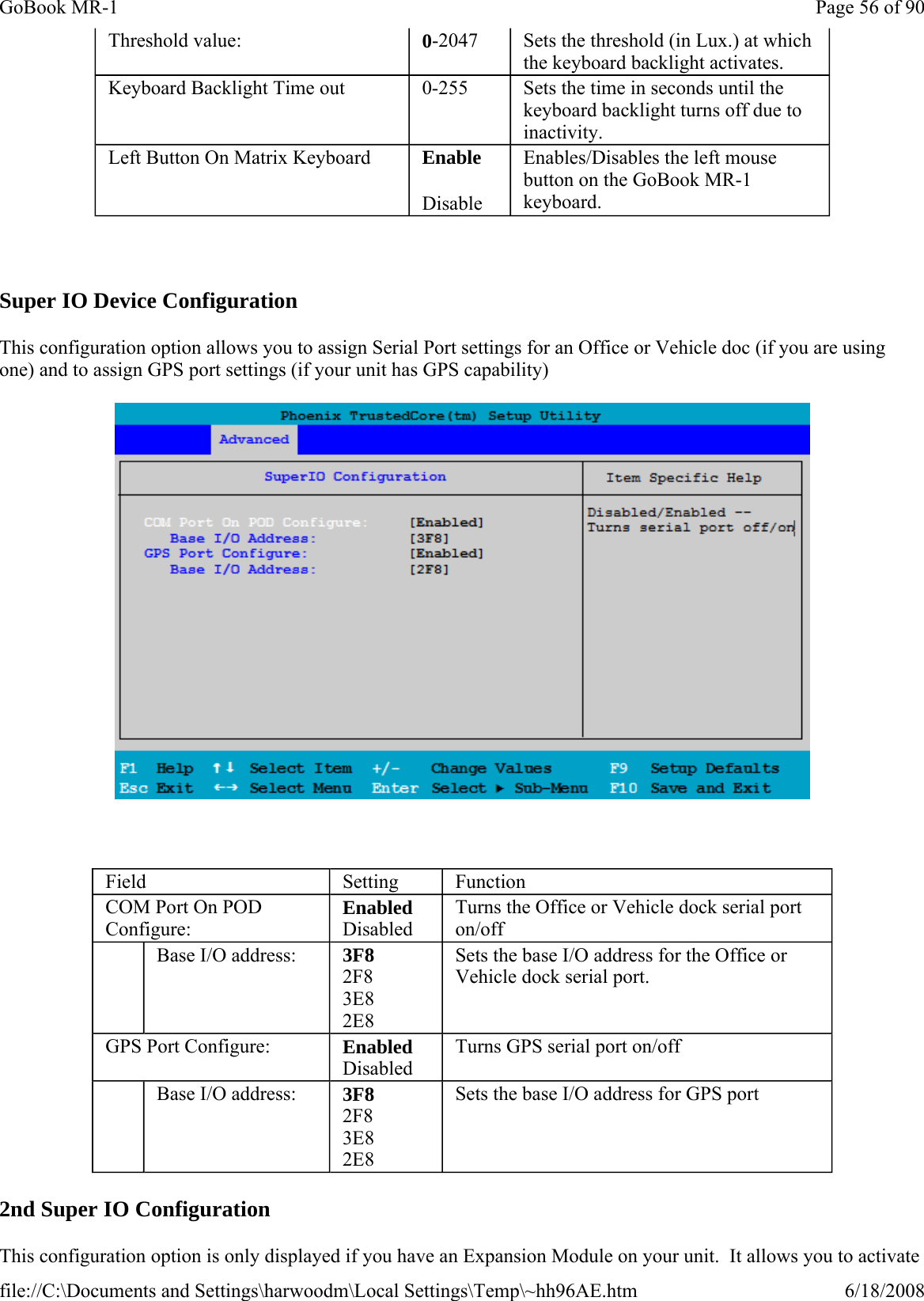   Super IO Device Configuration This configuration option allows you to assign Serial Port settings for an Office or Vehicle doc (if you are using one) and to assign GPS port settings (if your unit has GPS capability)    2nd Super IO Configuration This configuration option is only displayed if you have an Expansion Module on your unit.  It allows you to activate Threshold value:  0-2047  Sets the threshold (in Lux.) at which the keyboard backlight activates. Keyboard Backlight Time out  0-255  Sets the time in seconds until the keyboard backlight turns off due to inactivity. Left Button On Matrix Keyboard  Enable Disable Enables/Disables the left mouse button on the GoBook MR-1 keyboard. Field  Setting  Function COM Port On POD Configure: Enabled Disabled Turns the Office or Vehicle dock serial port on/off    Base I/O address:  3F8 2F8 3E8 2E8 Sets the base I/O address for the Office or Vehicle dock serial port. GPS Port Configure:  Enabled Disabled   Turns GPS serial port on/off    Base I/O address:  3F8 2F8 3E8 2E8 Sets the base I/O address for GPS port Page 56 of 90GoBook MR-16/18/2008file://C:\Documents and Settings\harwoodm\Local Settings\Temp\~hh96AE.htm