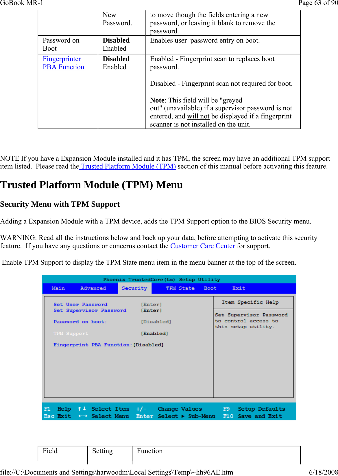   NOTE If you have a Expansion Module installed and it has TPM, the screen may have an additional TPM support item listed.  Please read the Trusted Platform Module (TPM) section of this manual before activating this feature. Trusted Platform Module (TPM) Menu Security Menu with TPM Support Adding a Expansion Module with a TPM device, adds the TPM Support option to the BIOS Security menu.  WARNING: Read all the instructions below and back up your data, before attempting to activate this security feature.  If you have any questions or concerns contact the Customer Care Center for support.  Enable TPM Support to display the TPM State menu item in the menu banner at the top of the screen.    New Password. to move though the fields entering a new password, or leaving it blank to remove the password. Password on Boot Disabled Enabled Enables user  password entry on boot. Fingerprinter PBA Function Disabled Enabled Enabled - Fingerprint scan to replaces boot password. Disabled - Fingerprint scan not required for boot. Note: This field will be &quot;greyed out&quot; (unavailable) if a supervisor password is not entered, and will not be displayed if a fingerprint scanner is not installed on the unit. Field  Setting  Function Page 63 of 90GoBook MR-16/18/2008file://C:\Documents and Settings\harwoodm\Local Settings\Temp\~hh96AE.htm