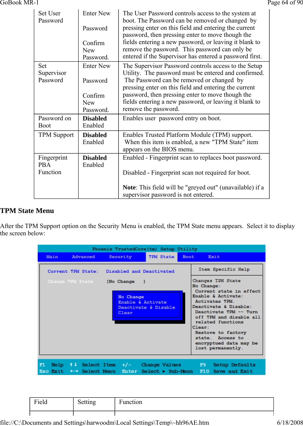 TPM State Menu After the TPM Support option on the Security Menu is enabled, the TPM State menu appears.  Select it to display the screen below:    Set User Password Enter New Password Confirm New Password. The User Password controls access to the system at boot. The Password can be removed or changed  by pressing enter on this field and entering the current password, then pressing enter to move though the fields entering a new password, or leaving it blank to remove the password.  This password can only be entered if the Supervisor has entered a password first. Set Supervisor Password Enter New Password Confirm New Password. The Supervisor Password controls access to the Setup Utility.  The password must be entered and confirmed.  The Password can be removed or changed  by pressing enter on this field and entering the current password, then pressing enter to move though the fields entering a new password, or leaving it blank to remove the password. Password on Boot Disabled Enabled Enables user  password entry on boot. TPM Support  Disabled Enabled Enables Trusted Platform Module (TPM) support.  When this item is enabled, a new &quot;TPM State&quot; item appears on the BIOS menu. Fingerprint PBA Function Disabled Enabled Enabled - Fingerprint scan to replaces boot password. Disabled - Fingerprint scan not required for boot. Note: This field will be &quot;greyed out&quot; (unavailable) if a supervisor password is not entered. Field  Setting  Function Page 64 of 90GoBook MR-16/18/2008file://C:\Documents and Settings\harwoodm\Local Settings\Temp\~hh96AE.htm