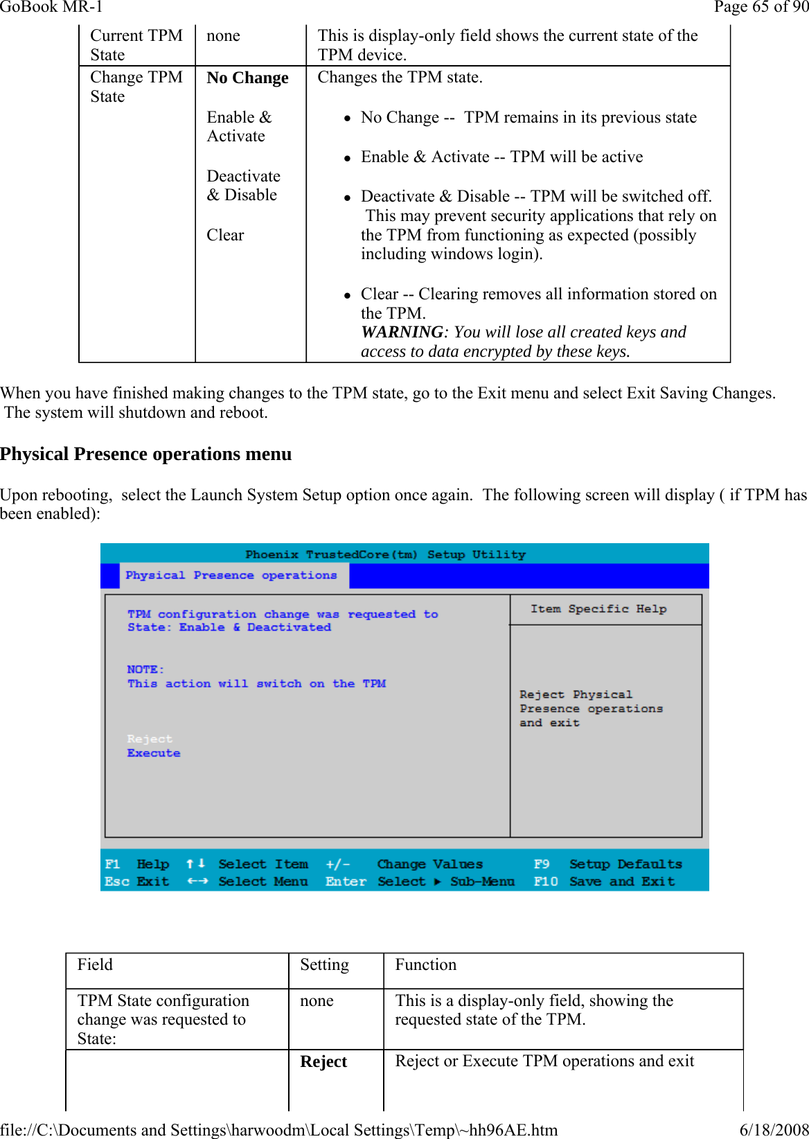 When you have finished making changes to the TPM state, go to the Exit menu and select Exit Saving Changes.  The system will shutdown and reboot. Physical Presence operations menu Upon rebooting,  select the Launch System Setup option once again.  The following screen will display ( if TPM has been enabled):    Current TPM State none  This is display-only field shows the current state of the TPM device.  Change TPM State No Change Enable &amp; Activate Deactivate &amp; Disable Clear Changes the TPM state. zNo Change --  TPM remains in its previous state zEnable &amp; Activate -- TPM will be active zDeactivate &amp; Disable -- TPM will be switched off.  This may prevent security applications that rely on the TPM from functioning as expected (possibly including windows login). zClear -- Clearing removes all information stored on the TPM.   WARNING: You will lose all created keys and access to data encrypted by these keys. Field  Setting  Function TPM State configuration change was requested to State:  none  This is a display-only field, showing the requested state of the TPM.     Reject  Reject or Execute TPM operations and exit Page 65 of 90GoBook MR-16/18/2008file://C:\Documents and Settings\harwoodm\Local Settings\Temp\~hh96AE.htm