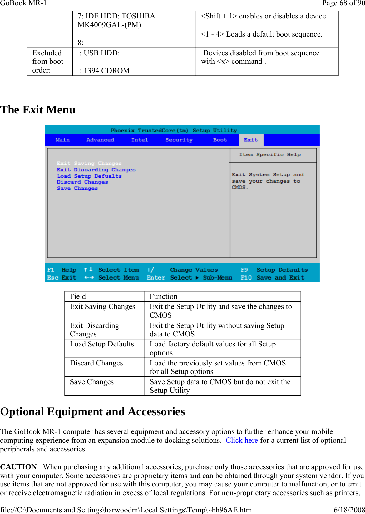   The Exit Menu  Optional Equipment and Accessories The GoBook MR-1 computer has several equipment and accessory options to further enhance your mobile computing experience from an expansion module to docking solutions.  Click here for a current list of optional peripherals and accessories. CAUTION   When purchasing any additional accessories, purchase only those accessories that are approved for use with your computer. Some accessories are proprietary items and can be obtained through your system vendor. If you use items that are not approved for use with this computer, you may cause your computer to malfunction, or to emit or receive electromagnetic radiation in excess of local regulations. For non-proprietary accessories such as printers, 7: IDE HDD: TOSHIBA MK4009GAL-(PM) 8: &lt;Shift + 1&gt; enables or disables a device. &lt;1 - 4&gt; Loads a default boot sequence. Excluded from boot order:  : USB HDD:  : 1394 CDROM  Devices disabled from boot sequence with &lt;x&gt; command . Field  Function Exit Saving Changes  Exit the Setup Utility and save the changes to CMOS Exit Discarding Changes Exit the Setup Utility without saving Setup data to CMOS Load Setup Defaults  Load factory default values for all Setup options Discard Changes  Load the previously set values from CMOS for all Setup options Save Changes  Save Setup data to CMOS but do not exit the Setup Utility Page 68 of 90GoBook MR-16/18/2008file://C:\Documents and Settings\harwoodm\Local Settings\Temp\~hh96AE.htm