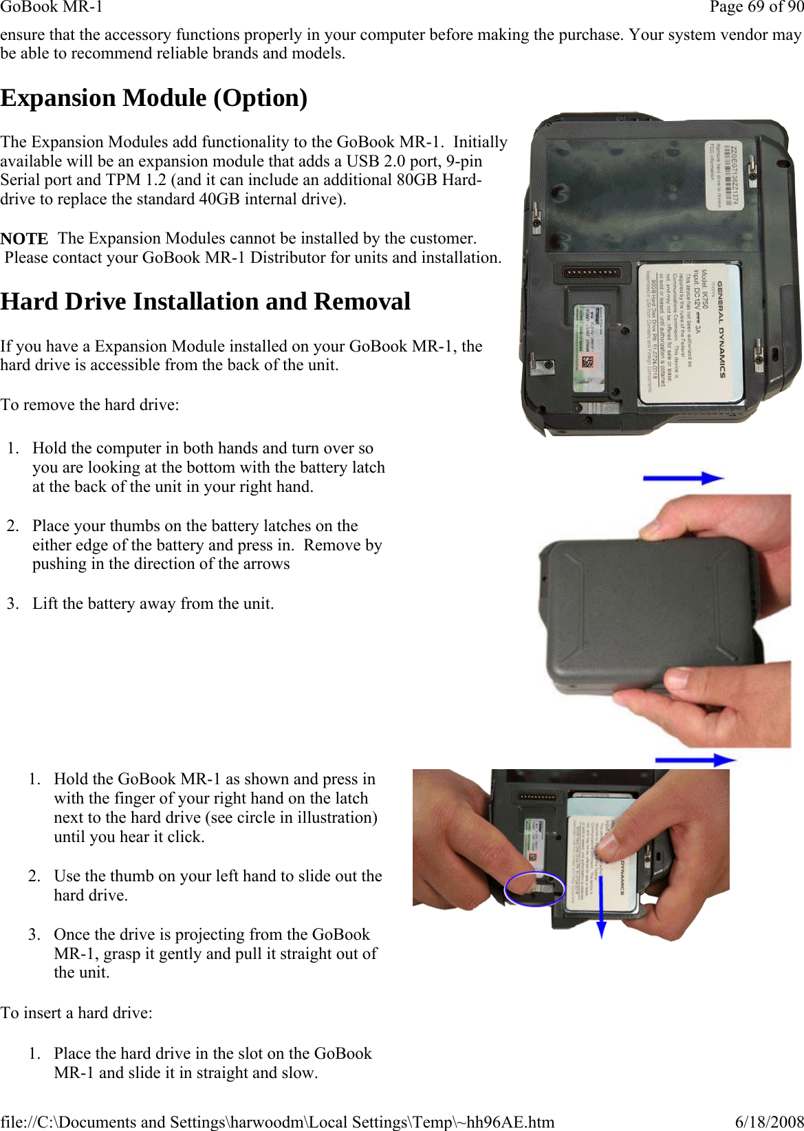 ensure that the accessory functions properly in your computer before making the purchase. Your system vendor may be able to recommend reliable brands and models.  Expansion Module (Option) The Expansion Modules add functionality to the GoBook MR-1.  Initially available will be an expansion module that adds a USB 2.0 port, 9-pin Serial port and TPM 1.2 (and it can include an additional 80GB Hard-drive to replace the standard 40GB internal drive).  NOTE  The Expansion Modules cannot be installed by the customer.  Please contact your GoBook MR-1 Distributor for units and installation. Hard Drive Installation and Removal If you have a Expansion Module installed on your GoBook MR-1, the hard drive is accessible from the back of the unit.   To remove the hard drive: To insert a hard drive: 1. Hold the computer in both hands and turn over so you are looking at the bottom with the battery latch at the back of the unit in your right hand. 2. Place your thumbs on the battery latches on the either edge of the battery and press in.  Remove by pushing in the direction of the arrows 3. Lift the battery away from the unit.   1. Hold the GoBook MR-1 as shown and press in with the finger of your right hand on the latch next to the hard drive (see circle in illustration) until you hear it click. 2. Use the thumb on your left hand to slide out the hard drive. 3. Once the drive is projecting from the GoBook MR-1, grasp it gently and pull it straight out of the unit. 1. Place the hard drive in the slot on the GoBook MR-1 and slide it in straight and slow.   Page 69 of 90GoBook MR-16/18/2008file://C:\Documents and Settings\harwoodm\Local Settings\Temp\~hh96AE.htm