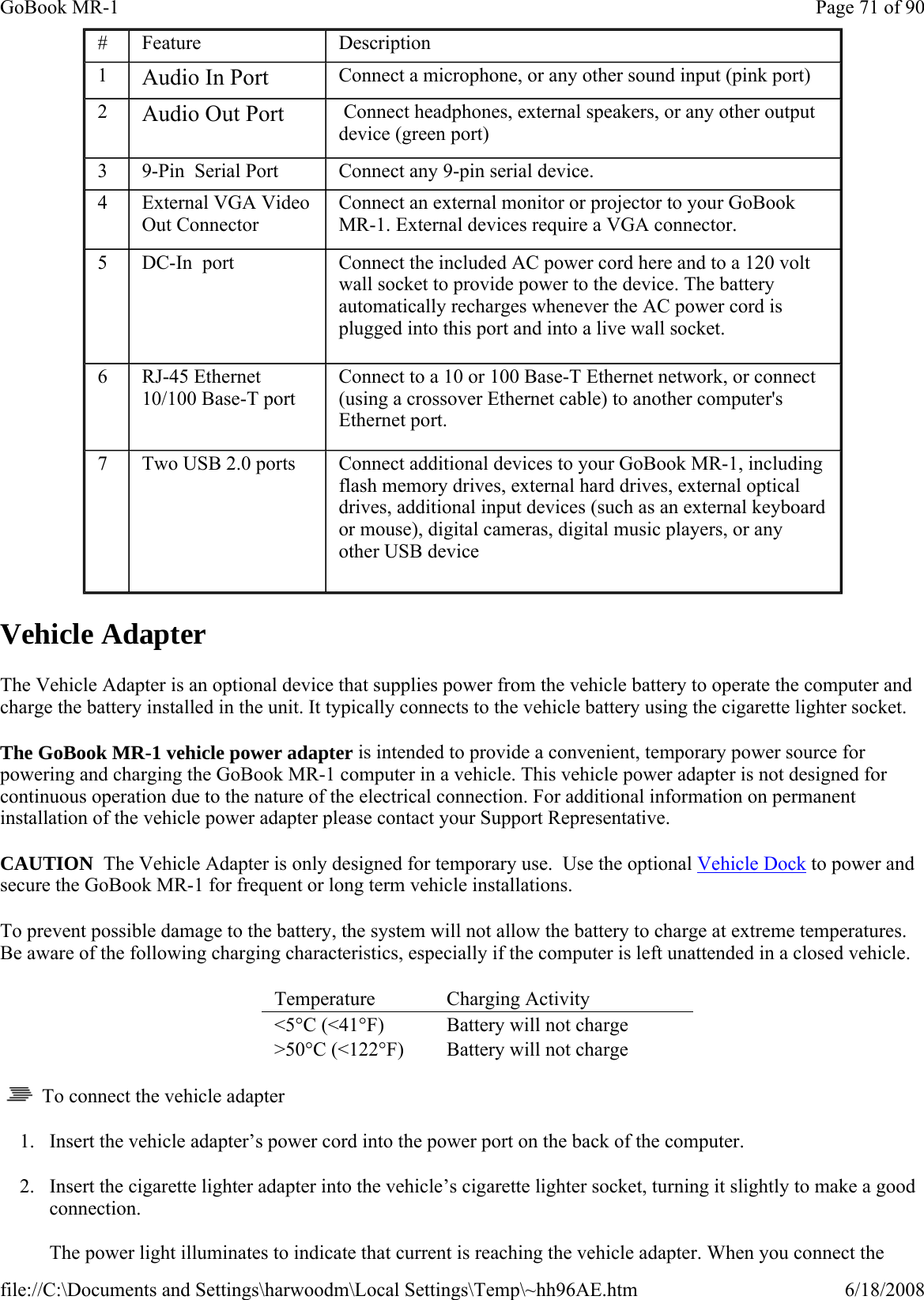Vehicle Adapter The Vehicle Adapter is an optional device that supplies power from the vehicle battery to operate the computer and charge the battery installed in the unit. It typically connects to the vehicle battery using the cigarette lighter socket. The GoBook MR-1 vehicle power adapter is intended to provide a convenient, temporary power source for powering and charging the GoBook MR-1 computer in a vehicle. This vehicle power adapter is not designed for continuous operation due to the nature of the electrical connection. For additional information on permanent installation of the vehicle power adapter please contact your Support Representative.  CAUTION  The Vehicle Adapter is only designed for temporary use.  Use the optional Vehicle Dock to power and secure the GoBook MR-1 for frequent or long term vehicle installations. To prevent possible damage to the battery, the system will not allow the battery to charge at extreme temperatures. Be aware of the following charging characteristics, especially if the computer is left unattended in a closed vehicle.     To connect the vehicle adapter 1. Insert the vehicle adapter’s power cord into the power port on the back of the computer. 2. Insert the cigarette lighter adapter into the vehicle’s cigarette lighter socket, turning it slightly to make a good connection.  The power light illuminates to indicate that current is reaching the vehicle adapter. When you connect the #  Feature  Description 1  Audio In Port Connect a microphone, or any other sound input (pink port) 2  Audio Out Port  Connect headphones, external speakers, or any other output device (green port) 3  9-Pin  Serial Port  Connect any 9-pin serial device. 4  External VGA Video Out Connector Connect an external monitor or projector to your GoBook MR-1. External devices require a VGA connector. 5  DC-In  port   Connect the included AC power cord here and to a 120 volt wall socket to provide power to the device. The battery automatically recharges whenever the AC power cord is plugged into this port and into a live wall socket. 6  RJ-45 Ethernet 10/100 Base-T port Connect to a 10 or 100 Base-T Ethernet network, or connect (using a crossover Ethernet cable) to another computer&apos;s Ethernet port. 7  Two USB 2.0 ports  Connect additional devices to your GoBook MR-1, including flash memory drives, external hard drives, external optical drives, additional input devices (such as an external keyboard or mouse), digital cameras, digital music players, or any other USB device Temperature   Charging Activity  &lt;5°C (&lt;41°F)  Battery will not charge &gt;50°C (&lt;122°F)  Battery will not charge Page 71 of 90GoBook MR-16/18/2008file://C:\Documents and Settings\harwoodm\Local Settings\Temp\~hh96AE.htm