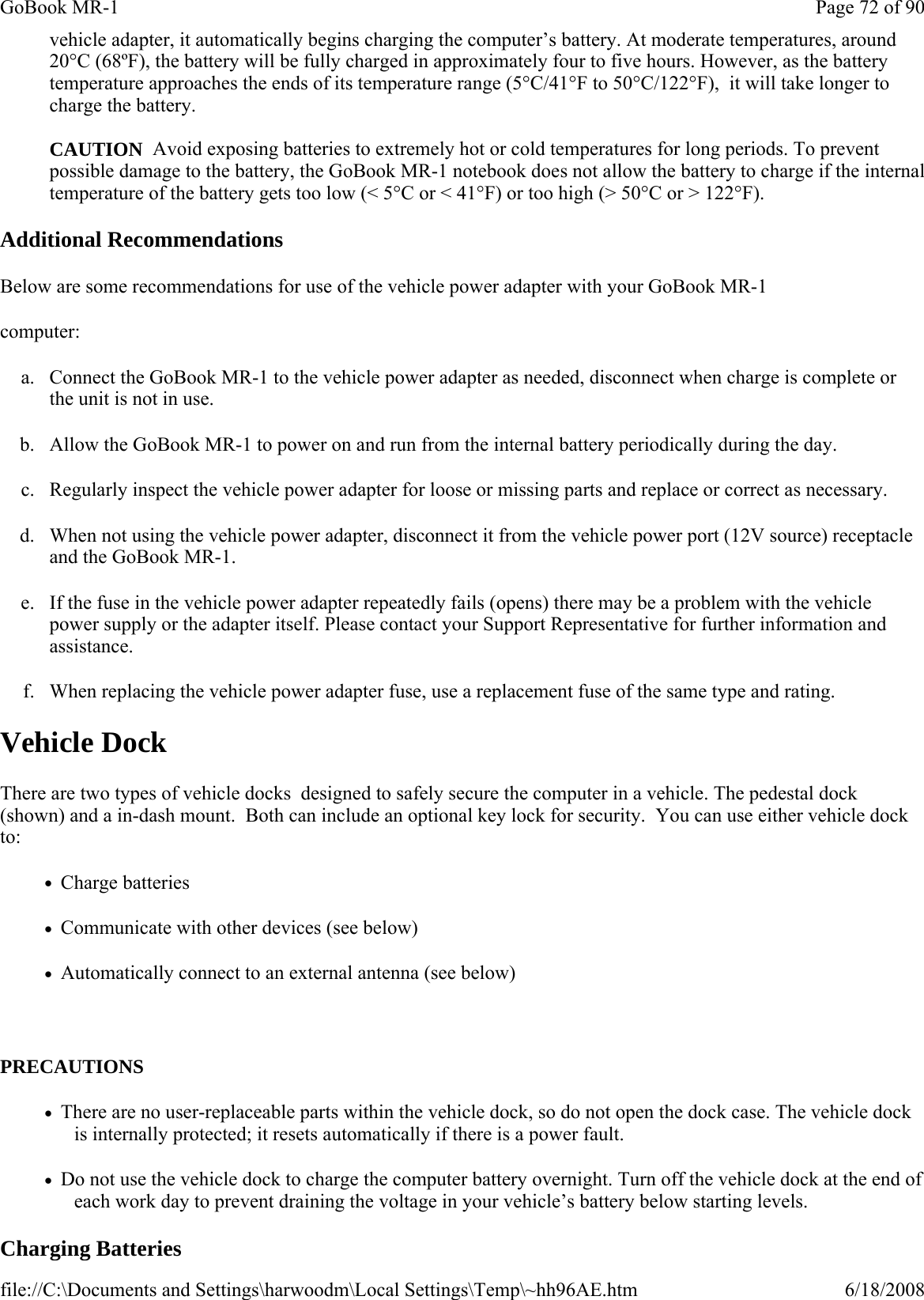 vehicle adapter, it automatically begins charging the computer’s battery. At moderate temperatures, around 20°C (68ºF), the battery will be fully charged in approximately four to five hours. However, as the battery temperature approaches the ends of its temperature range (5°C/41°F to 50°C/122°F),  it will take longer to charge the battery.  CAUTION  Avoid exposing batteries to extremely hot or cold temperatures for long periods. To prevent possible damage to the battery, the GoBook MR-1 notebook does not allow the battery to charge if the internal temperature of the battery gets too low (&lt; 5°C or &lt; 41°F) or too high (&gt; 50°C or &gt; 122°F). Additional Recommendations Below are some recommendations for use of the vehicle power adapter with your GoBook MR-1 computer: a. Connect the GoBook MR-1 to the vehicle power adapter as needed, disconnect when charge is complete or the unit is not in use. b. Allow the GoBook MR-1 to power on and run from the internal battery periodically during the day. c. Regularly inspect the vehicle power adapter for loose or missing parts and replace or correct as necessary. d. When not using the vehicle power adapter, disconnect it from the vehicle power port (12V source) receptacle and the GoBook MR-1. e. If the fuse in the vehicle power adapter repeatedly fails (opens) there may be a problem with the vehicle power supply or the adapter itself. Please contact your Support Representative for further information and assistance. f. When replacing the vehicle power adapter fuse, use a replacement fuse of the same type and rating. Vehicle Dock There are two types of vehicle docks  designed to safely secure the computer in a vehicle. The pedestal dock (shown) and a in-dash mount.  Both can include an optional key lock for security.  You can use either vehicle dock to: •   Charge batteries •   Communicate with other devices (see below) •   Automatically connect to an external antenna (see below)   PRECAUTIONS •   There are no user-replaceable parts within the vehicle dock, so do not open the dock case. The vehicle dock is internally protected; it resets automatically if there is a power fault. •   Do not use the vehicle dock to charge the computer battery overnight. Turn off the vehicle dock at the end of each work day to prevent draining the voltage in your vehicle’s battery below starting levels. Charging Batteries  Page 72 of 90GoBook MR-16/18/2008file://C:\Documents and Settings\harwoodm\Local Settings\Temp\~hh96AE.htm