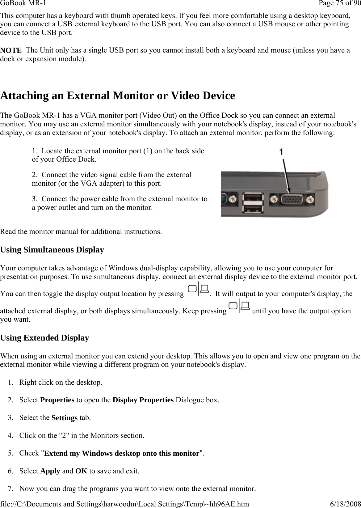 This computer has a keyboard with thumb operated keys. If you feel more comfortable using a desktop keyboard, you can connect a USB external keyboard to the USB port. You can also connect a USB mouse or other pointing device to the USB port. NOTE  The Unit only has a single USB port so you cannot install both a keyboard and mouse (unless you have a dock or expansion module).  Attaching an External Monitor or Video Device The GoBook MR-1 has a VGA monitor port (Video Out) on the Office Dock so you can connect an external monitor. You may use an external monitor simultaneously with your notebook&apos;s display, instead of your notebook&apos;s display, or as an extension of your notebook&apos;s display. To attach an external monitor, perform the following:  Read the monitor manual for additional instructions. Using Simultaneous Display Your computer takes advantage of Windows dual-display capability, allowing you to use your computer for presentation purposes. To use simultaneous display, connect an external display device to the external monitor port. You can then toggle the display output location by pressing   .  It will output to your computer&apos;s display, the attached external display, or both displays simultaneously. Keep pressing   until you have the output option you want. Using Extended Display When using an external monitor you can extend your desktop. This allows you to open and view one program on the external monitor while viewing a different program on your notebook&apos;s display.  1. Right click on the desktop. 2. Select Properties to open the Display Properties Dialogue box. 3. Select the Settings tab.  4. Click on the &quot;2&quot; in the Monitors section. 5. Check &quot;Extend my Windows desktop onto this monitor&quot;.  6. Select Apply and OK to save and exit. 7. Now you can drag the programs you want to view onto the external monitor. 1.  Locate the external monitor port (1) on the back side of your Office Dock.   2.  Connect the video signal cable from the external monitor (or the VGA adapter) to this port. 3.  Connect the power cable from the external monitor to a power outlet and turn on the monitor.  Page 75 of 90GoBook MR-16/18/2008file://C:\Documents and Settings\harwoodm\Local Settings\Temp\~hh96AE.htm