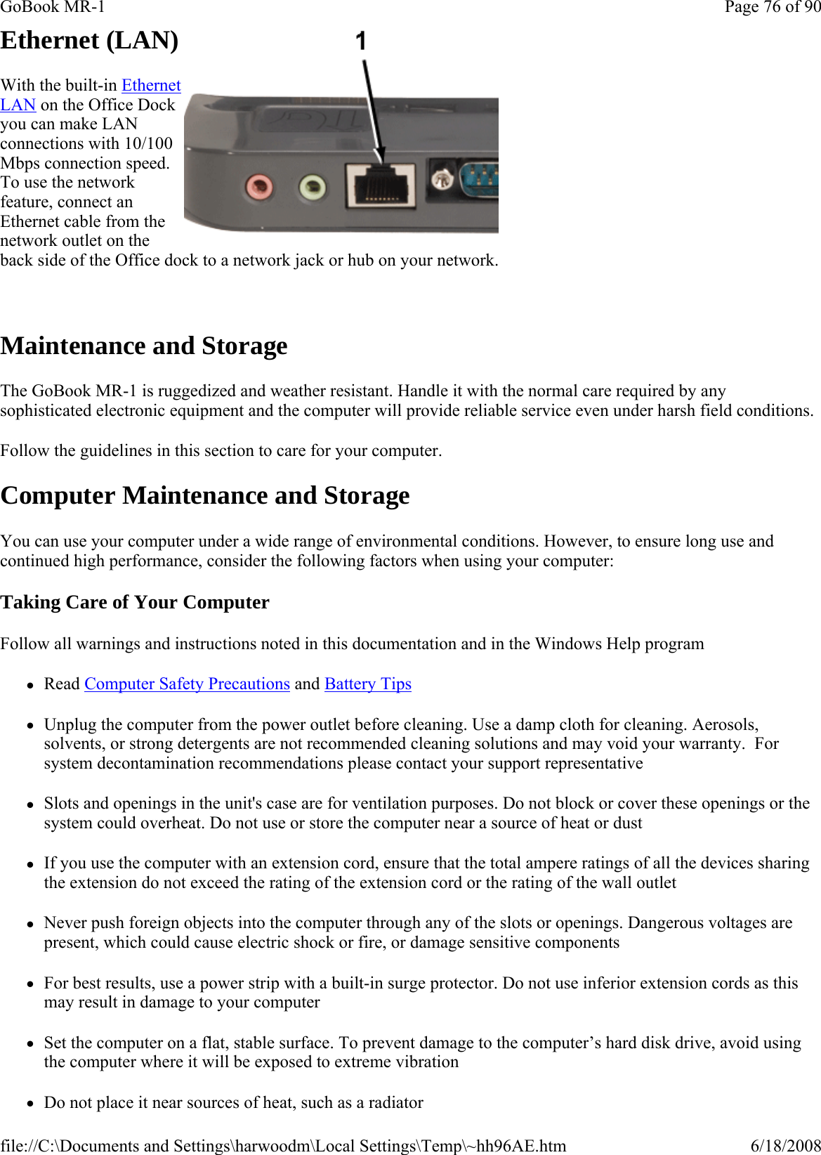 Ethernet (LAN) With the built-in Ethernet LAN on the Office Dock you can make LAN connections with 10/100 Mbps connection speed. To use the network feature, connect an Ethernet cable from the network outlet on the back side of the Office dock to a network jack or hub on your network.   Maintenance and Storage The GoBook MR-1 is ruggedized and weather resistant. Handle it with the normal care required by any sophisticated electronic equipment and the computer will provide reliable service even under harsh field conditions. Follow the guidelines in this section to care for your computer. Computer Maintenance and Storage You can use your computer under a wide range of environmental conditions. However, to ensure long use and continued high performance, consider the following factors when using your computer: Taking Care of Your Computer Follow all warnings and instructions noted in this documentation and in the Windows Help program zRead Computer Safety Precautions and Battery Tips zUnplug the computer from the power outlet before cleaning. Use a damp cloth for cleaning. Aerosols, solvents, or strong detergents are not recommended cleaning solutions and may void your warranty.  For system decontamination recommendations please contact your support representative zSlots and openings in the unit&apos;s case are for ventilation purposes. Do not block or cover these openings or the system could overheat. Do not use or store the computer near a source of heat or dust zIf you use the computer with an extension cord, ensure that the total ampere ratings of all the devices sharing the extension do not exceed the rating of the extension cord or the rating of the wall outlet zNever push foreign objects into the computer through any of the slots or openings. Dangerous voltages are present, which could cause electric shock or fire, or damage sensitive components zFor best results, use a power strip with a built-in surge protector. Do not use inferior extension cords as this may result in damage to your computer zSet the computer on a flat, stable surface. To prevent damage to the computer’s hard disk drive, avoid using the computer where it will be exposed to extreme vibration zDo not place it near sources of heat, such as a radiatorPage 76 of 90GoBook MR-16/18/2008file://C:\Documents and Settings\harwoodm\Local Settings\Temp\~hh96AE.htm