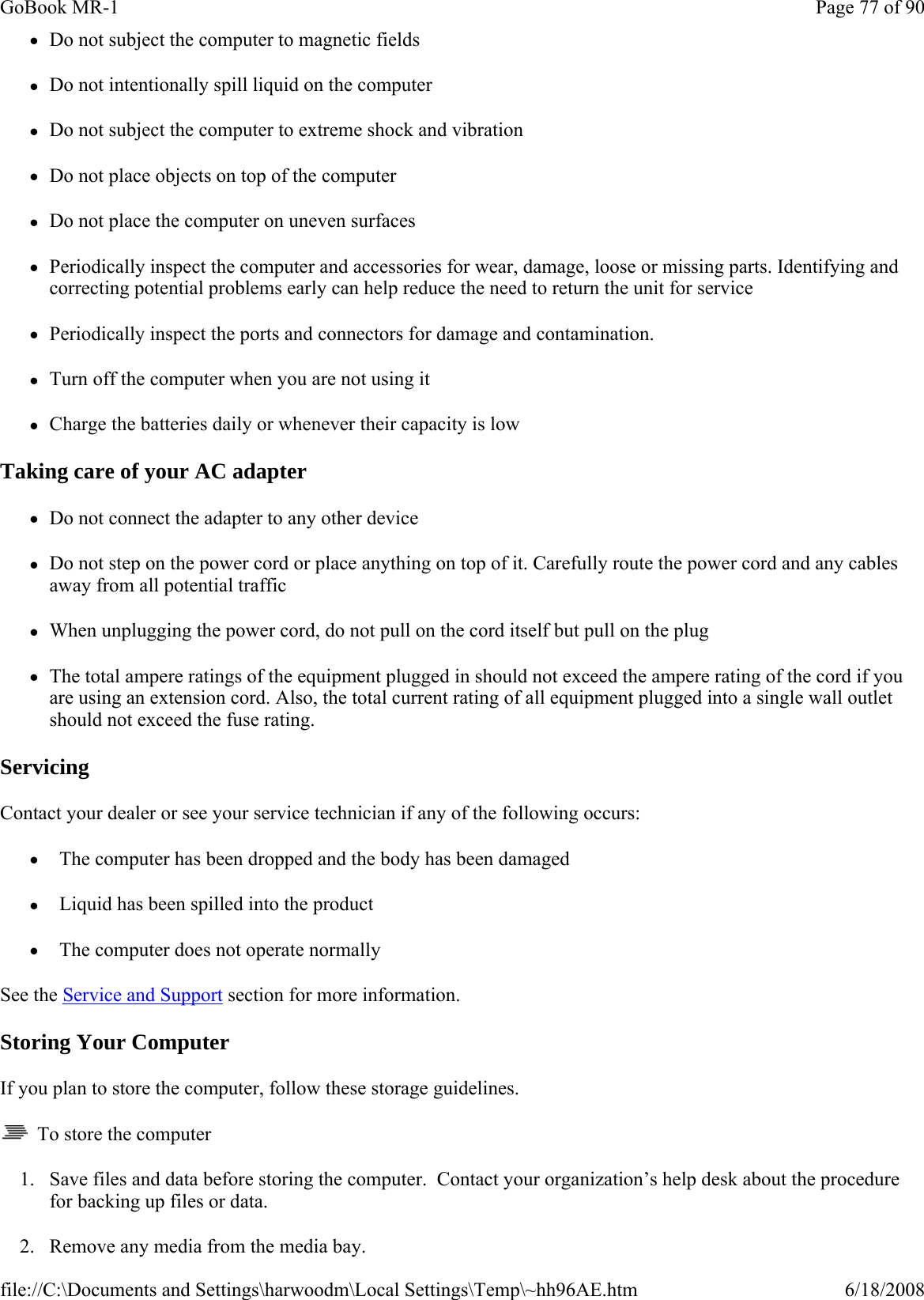 zDo not subject the computer to magnetic fields zDo not intentionally spill liquid on the computer zDo not subject the computer to extreme shock and vibration zDo not place objects on top of the computer zDo not place the computer on uneven surfaces zPeriodically inspect the computer and accessories for wear, damage, loose or missing parts. Identifying and correcting potential problems early can help reduce the need to return the unit for service zPeriodically inspect the ports and connectors for damage and contamination.   zTurn off the computer when you are not using it zCharge the batteries daily or whenever their capacity is low Taking care of your AC adapter zDo not connect the adapter to any other device zDo not step on the power cord or place anything on top of it. Carefully route the power cord and any cables away from all potential traffic zWhen unplugging the power cord, do not pull on the cord itself but pull on the plug zThe total ampere ratings of the equipment plugged in should not exceed the ampere rating of the cord if you are using an extension cord. Also, the total current rating of all equipment plugged into a single wall outlet should not exceed the fuse rating. Servicing Contact your dealer or see your service technician if any of the following occurs:  z  The computer has been dropped and the body has been damaged z  Liquid has been spilled into the product z  The computer does not operate normally See the Service and Support section for more information. Storing Your Computer If you plan to store the computer, follow these storage guidelines.    To store the computer 1. Save files and data before storing the computer.  Contact your organization’s help desk about the procedure for backing up files or data. 2. Remove any media from the media bay.Page 77 of 90GoBook MR-16/18/2008file://C:\Documents and Settings\harwoodm\Local Settings\Temp\~hh96AE.htm