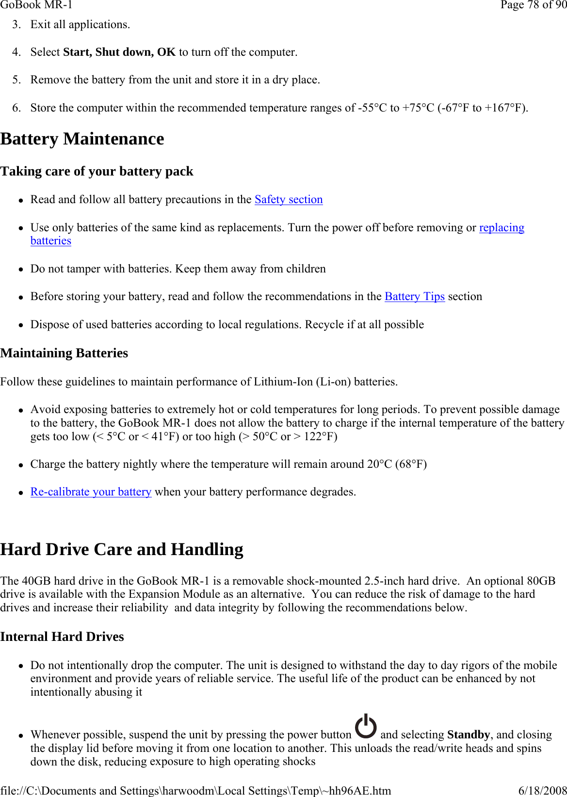 3. Exit all applications. 4. Select Start, Shut down, OK to turn off the computer. 5. Remove the battery from the unit and store it in a dry place. 6. Store the computer within the recommended temperature ranges of -55°C to +75°C (-67°F to +167°F).  Battery Maintenance Taking care of your battery pack zRead and follow all battery precautions in the Safety section zUse only batteries of the same kind as replacements. Turn the power off before removing or replacing batteries zDo not tamper with batteries. Keep them away from children zBefore storing your battery, read and follow the recommendations in the Battery Tips section zDispose of used batteries according to local regulations. Recycle if at all possible Maintaining Batteries Follow these guidelines to maintain performance of Lithium-Ion (Li-on) batteries. zAvoid exposing batteries to extremely hot or cold temperatures for long periods. To prevent possible damage to the battery, the GoBook MR-1 does not allow the battery to charge if the internal temperature of the battery gets too low (&lt; 5°C or &lt; 41°F) or too high (&gt; 50°C or &gt; 122°F) zCharge the battery nightly where the temperature will remain around 20°C (68°F) zRe-calibrate your battery when your battery performance degrades.  Hard Drive Care and Handling The 40GB hard drive in the GoBook MR-1 is a removable shock-mounted 2.5-inch hard drive.  An optional 80GB drive is available with the Expansion Module as an alternative.  You can reduce the risk of damage to the hard drives and increase their reliability  and data integrity by following the recommendations below. Internal Hard Drives zDo not intentionally drop the computer. The unit is designed to withstand the day to day rigors of the mobile environment and provide years of reliable service. The useful life of the product can be enhanced by not intentionally abusing it zWhenever possible, suspend the unit by pressing the power button   and selecting Standby, and closing the display lid before moving it from one location to another. This unloads the read/write heads and spins down the disk, reducing exposure to high operating shocksPage 78 of 90GoBook MR-16/18/2008file://C:\Documents and Settings\harwoodm\Local Settings\Temp\~hh96AE.htm